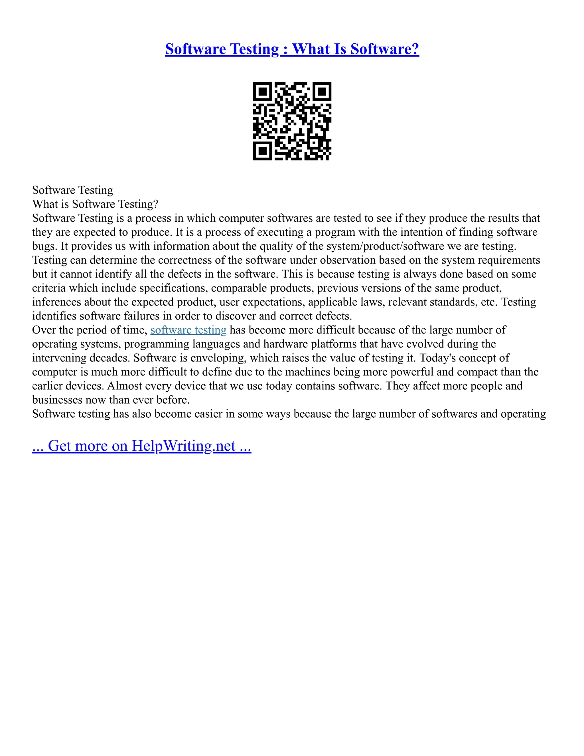 Software Testing : What Is Software?
Software Testing
What is Software Testing?
Software Testing is a process in which computer softwares are tested to see if they produce the results that
they are expected to produce. It is a process of executing a program with the intention of finding software
bugs. It provides us with information about the quality of the system/product/software we are testing.
Testing can determine the correctness of the software under observation based on the system requirements
but it cannot identify all the defects in the software. This is because testing is always done based on some
criteria which include specifications, comparable products, previous versions of the same product,
inferences about the expected product, user expectations, applicable laws, relevant standards, etc. Testing
identifies software failures in order to discover and correct defects.
Over the period of time, software testing has become more difficult because of the large number of
operating systems, programming languages and hardware platforms that have evolved during the
intervening decades. Software is enveloping, which raises the value of testing it. Today's concept of
computer is much more difficult to define due to the machines being more powerful and compact than the
earlier devices. Almost every device that we use today contains software. They affect more people and
businesses now than ever before.
Software testing has also become easier in some ways because the large number of softwares and operating
... Get more on HelpWriting.net ...
 