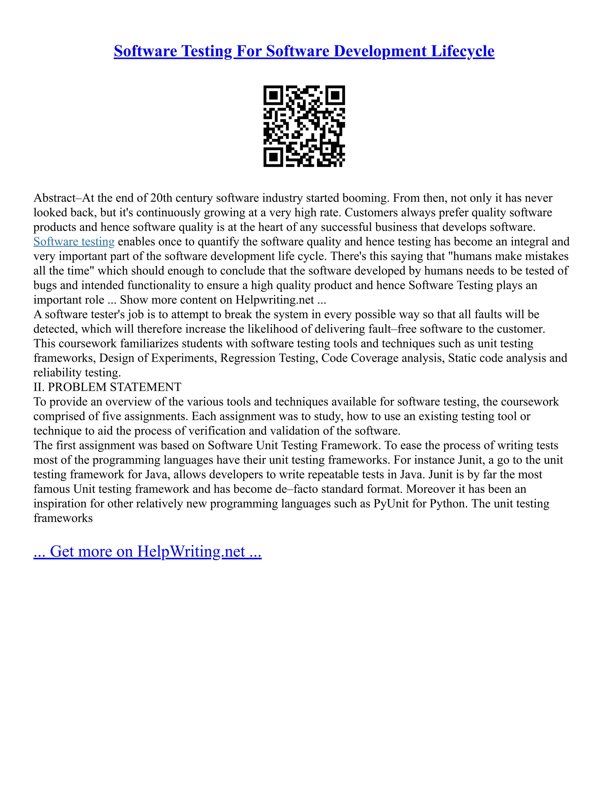 Software Testing For Software Development Lifecycle
Abstract–At the end of 20th century software industry started booming. From then, not only it has never
looked back, but it's continuously growing at a very high rate. Customers always prefer quality software
products and hence software quality is at the heart of any successful business that develops software.
Software testing enables once to quantify the software quality and hence testing has become an integral and
very important part of the software development life cycle. There's this saying that "humans make mistakes
all the time" which should enough to conclude that the software developed by humans needs to be tested of
bugs and intended functionality to ensure a high quality product and hence Software Testing plays an
important role ... Show more content on Helpwriting.net ...
A software tester's job is to attempt to break the system in every possible way so that all faults will be
detected, which will therefore increase the likelihood of delivering fault–free software to the customer.
This coursework familiarizes students with software testing tools and techniques such as unit testing
frameworks, Design of Experiments, Regression Testing, Code Coverage analysis, Static code analysis and
reliability testing.
II. PROBLEM STATEMENT
To provide an overview of the various tools and techniques available for software testing, the coursework
comprised of five assignments. Each assignment was to study, how to use an existing testing tool or
technique to aid the process of verification and validation of the software.
The first assignment was based on Software Unit Testing Framework. To ease the process of writing tests
most of the programming languages have their unit testing frameworks. For instance Junit, a go to the unit
testing framework for Java, allows developers to write repeatable tests in Java. Junit is by far the most
famous Unit testing framework and has become de–facto standard format. Moreover it has been an
inspiration for other relatively new programming languages such as PyUnit for Python. The unit testing
frameworks
... Get more on HelpWriting.net ...
 