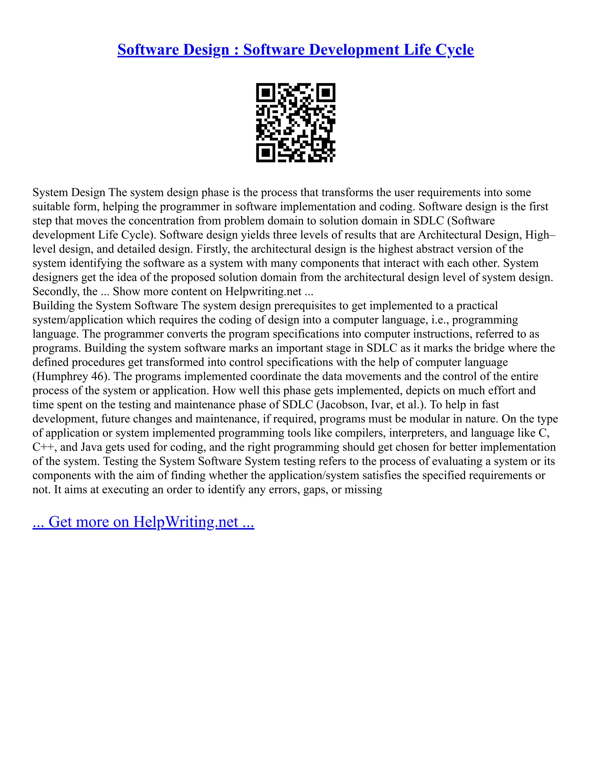 Software Design : Software Development Life Cycle
System Design The system design phase is the process that transforms the user requirements into some
suitable form, helping the programmer in software implementation and coding. Software design is the first
step that moves the concentration from problem domain to solution domain in SDLC (Software
development Life Cycle). Software design yields three levels of results that are Architectural Design, High–
level design, and detailed design. Firstly, the architectural design is the highest abstract version of the
system identifying the software as a system with many components that interact with each other. System
designers get the idea of the proposed solution domain from the architectural design level of system design.
Secondly, the ... Show more content on Helpwriting.net ...
Building the System Software The system design prerequisites to get implemented to a practical
system/application which requires the coding of design into a computer language, i.e., programming
language. The programmer converts the program specifications into computer instructions, referred to as
programs. Building the system software marks an important stage in SDLC as it marks the bridge where the
defined procedures get transformed into control specifications with the help of computer language
(Humphrey 46). The programs implemented coordinate the data movements and the control of the entire
process of the system or application. How well this phase gets implemented, depicts on much effort and
time spent on the testing and maintenance phase of SDLC (Jacobson, Ivar, et al.). To help in fast
development, future changes and maintenance, if required, programs must be modular in nature. On the type
of application or system implemented programming tools like compilers, interpreters, and language like C,
C++, and Java gets used for coding, and the right programming should get chosen for better implementation
of the system. Testing the System Software System testing refers to the process of evaluating a system or its
components with the aim of finding whether the application/system satisfies the specified requirements or
not. It aims at executing an order to identify any errors, gaps, or missing
... Get more on HelpWriting.net ...
 