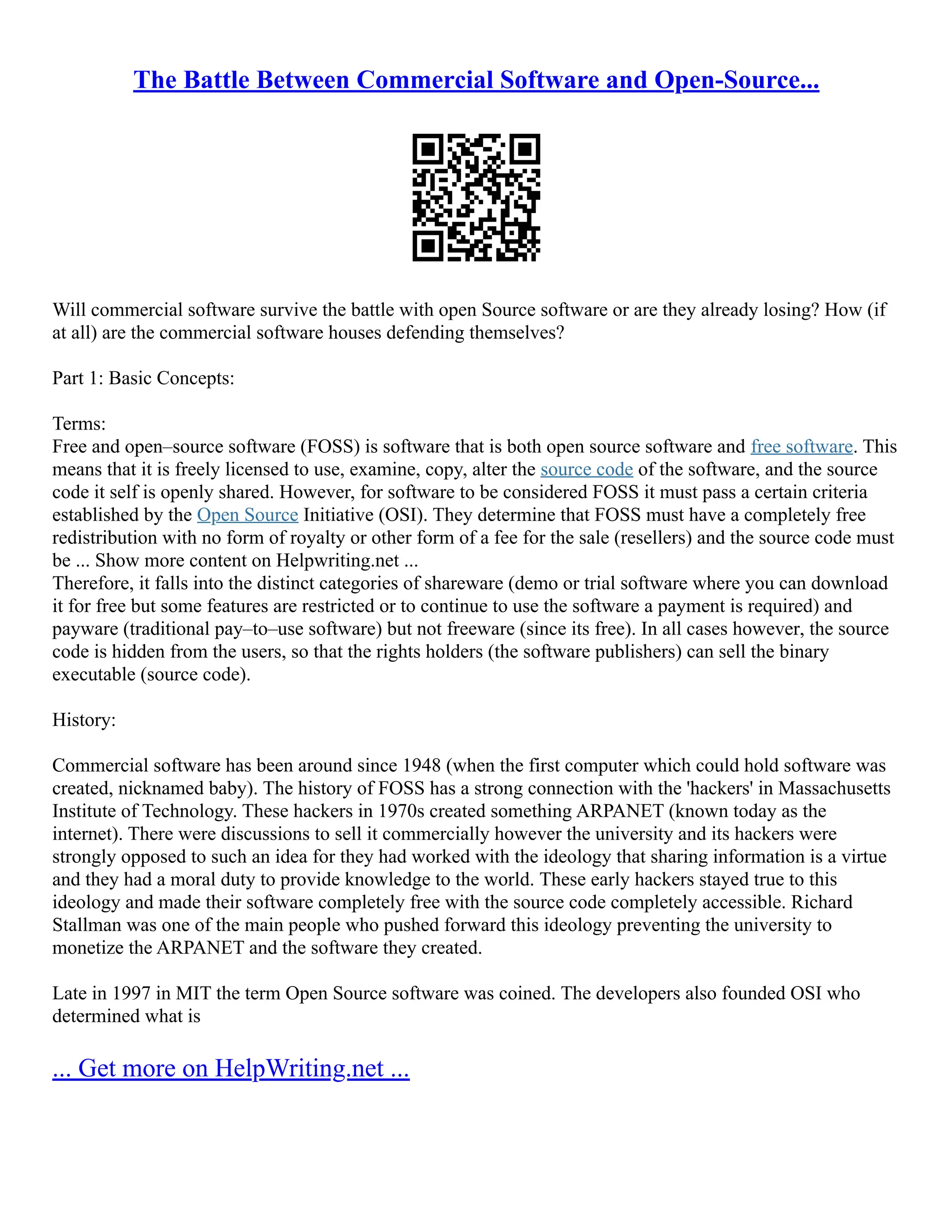 The Battle Between Commercial Software and Open-Source...
Will commercial software survive the battle with open Source software or are they already losing? How (if
at all) are the commercial software houses defending themselves?
Part 1: Basic Concepts:
Terms:
Free and open–source software (FOSS) is software that is both open source software and free software. This
means that it is freely licensed to use, examine, copy, alter the source code of the software, and the source
code it self is openly shared. However, for software to be considered FOSS it must pass a certain criteria
established by the Open Source Initiative (OSI). They determine that FOSS must have a completely free
redistribution with no form of royalty or other form of a fee for the sale (resellers) and the source code must
be ... Show more content on Helpwriting.net ...
Therefore, it falls into the distinct categories of shareware (demo or trial software where you can download
it for free but some features are restricted or to continue to use the software a payment is required) and
payware (traditional pay–to–use software) but not freeware (since its free). In all cases however, the source
code is hidden from the users, so that the rights holders (the software publishers) can sell the binary
executable (source code).
History:
Commercial software has been around since 1948 (when the first computer which could hold software was
created, nicknamed baby). The history of FOSS has a strong connection with the 'hackers' in Massachusetts
Institute of Technology. These hackers in 1970s created something ARPANET (known today as the
internet). There were discussions to sell it commercially however the university and its hackers were
strongly opposed to such an idea for they had worked with the ideology that sharing information is a virtue
and they had a moral duty to provide knowledge to the world. These early hackers stayed true to this
ideology and made their software completely free with the source code completely accessible. Richard
Stallman was one of the main people who pushed forward this ideology preventing the university to
monetize the ARPANET and the software they created.
Late in 1997 in MIT the term Open Source software was coined. The developers also founded OSI who
determined what is
... Get more on HelpWriting.net ...
 