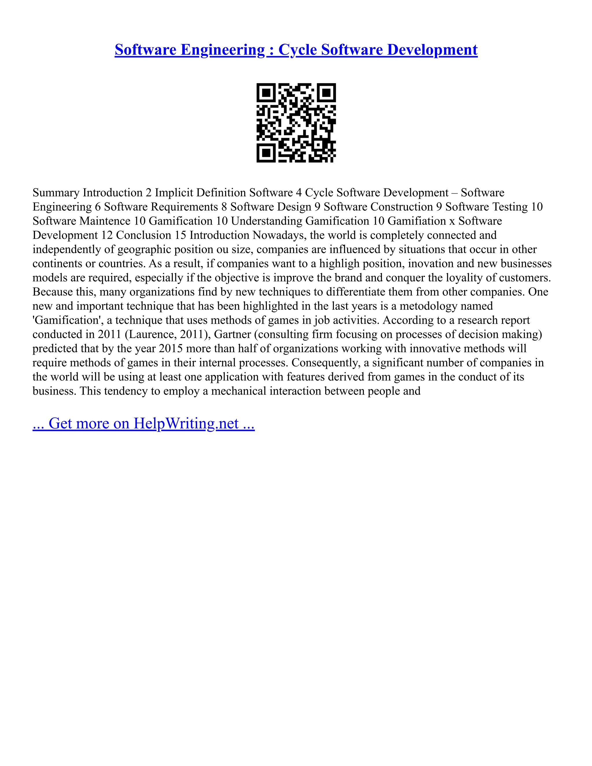 Software Engineering : Cycle Software Development
Summary Introduction 2 Implicit Definition Software 4 Cycle Software Development – Software
Engineering 6 Software Requirements 8 Software Design 9 Software Construction 9 Software Testing 10
Software Maintence 10 Gamification 10 Understanding Gamification 10 Gamifiation x Software
Development 12 Conclusion 15 Introduction Nowadays, the world is completely connected and
independently of geographic position ou size, companies are influenced by situations that occur in other
continents or countries. As a result, if companies want to a highligh position, inovation and new businesses
models are required, especially if the objective is improve the brand and conquer the loyality of customers.
Because this, many organizations find by new techniques to differentiate them from other companies. One
new and important technique that has been highlighted in the last years is a metodology named
'Gamification', a technique that uses methods of games in job activities. According to a research report
conducted in 2011 (Laurence, 2011), Gartner (consulting firm focusing on processes of decision making)
predicted that by the year 2015 more than half of organizations working with innovative methods will
require methods of games in their internal processes. Consequently, a significant number of companies in
the world will be using at least one application with features derived from games in the conduct of its
business. This tendency to employ a mechanical interaction between people and
... Get more on HelpWriting.net ...
 