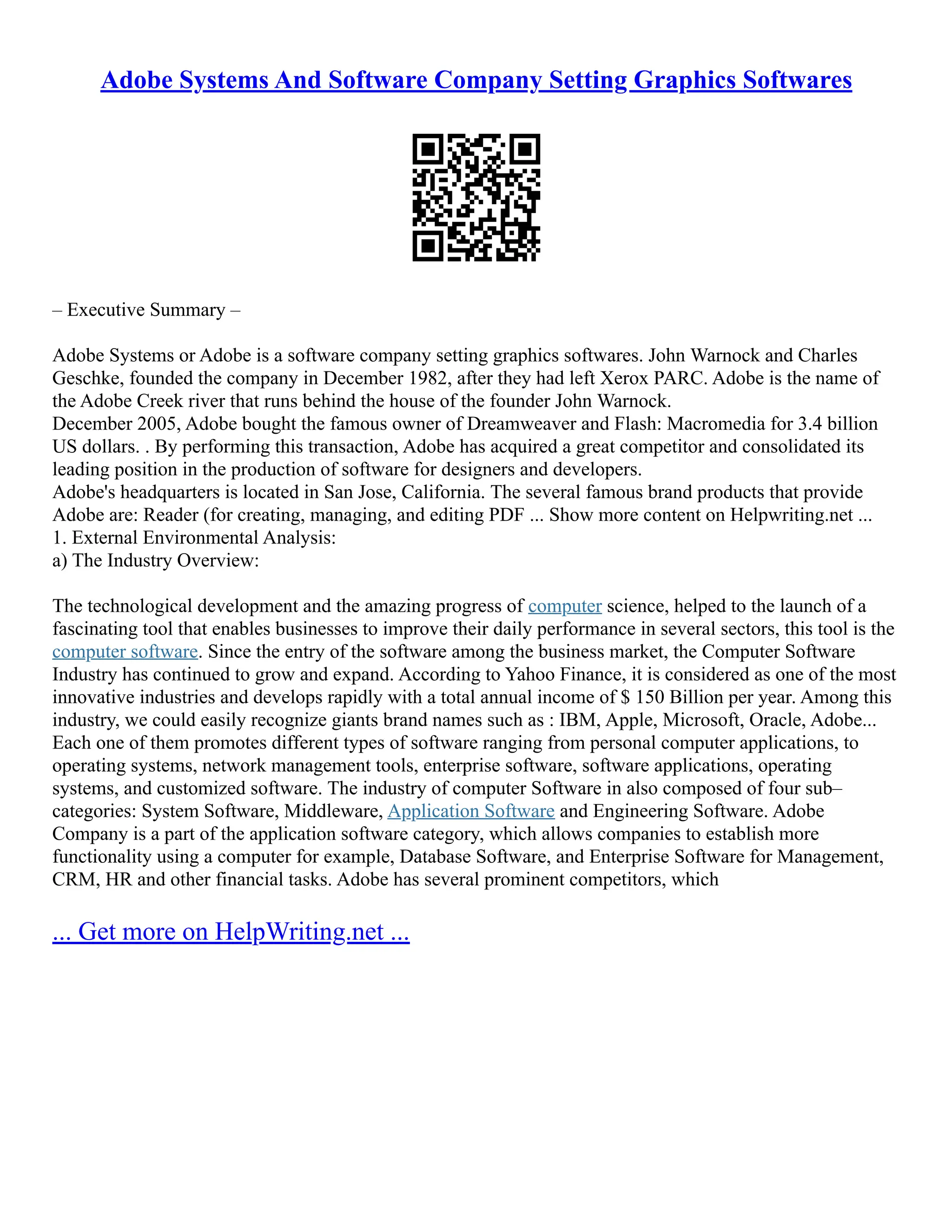 Adobe Systems And Software Company Setting Graphics Softwares
– Executive Summary –
Adobe Systems or Adobe is a software company setting graphics softwares. John Warnock and Charles
Geschke, founded the company in December 1982, after they had left Xerox PARC. Adobe is the name of
the Adobe Creek river that runs behind the house of the founder John Warnock.
December 2005, Adobe bought the famous owner of Dreamweaver and Flash: Macromedia for 3.4 billion
US dollars. . By performing this transaction, Adobe has acquired a great competitor and consolidated its
leading position in the production of software for designers and developers.
Adobe's headquarters is located in San Jose, California. The several famous brand products that provide
Adobe are: Reader (for creating, managing, and editing PDF ... Show more content on Helpwriting.net ...
1. External Environmental Analysis:
a) The Industry Overview:
The technological development and the amazing progress of computer science, helped to the launch of a
fascinating tool that enables businesses to improve their daily performance in several sectors, this tool is the
computer software. Since the entry of the software among the business market, the Computer Software
Industry has continued to grow and expand. According to Yahoo Finance, it is considered as one of the most
innovative industries and develops rapidly with a total annual income of $ 150 Billion per year. Among this
industry, we could easily recognize giants brand names such as : IBM, Apple, Microsoft, Oracle, Adobe...
Each one of them promotes different types of software ranging from personal computer applications, to
operating systems, network management tools, enterprise software, software applications, operating
systems, and customized software. The industry of computer Software in also composed of four sub–
categories: System Software, Middleware, Application Software and Engineering Software. Adobe
Company is a part of the application software category, which allows companies to establish more
functionality using a computer for example, Database Software, and Enterprise Software for Management,
CRM, HR and other financial tasks. Adobe has several prominent competitors, which
... Get more on HelpWriting.net ...
 