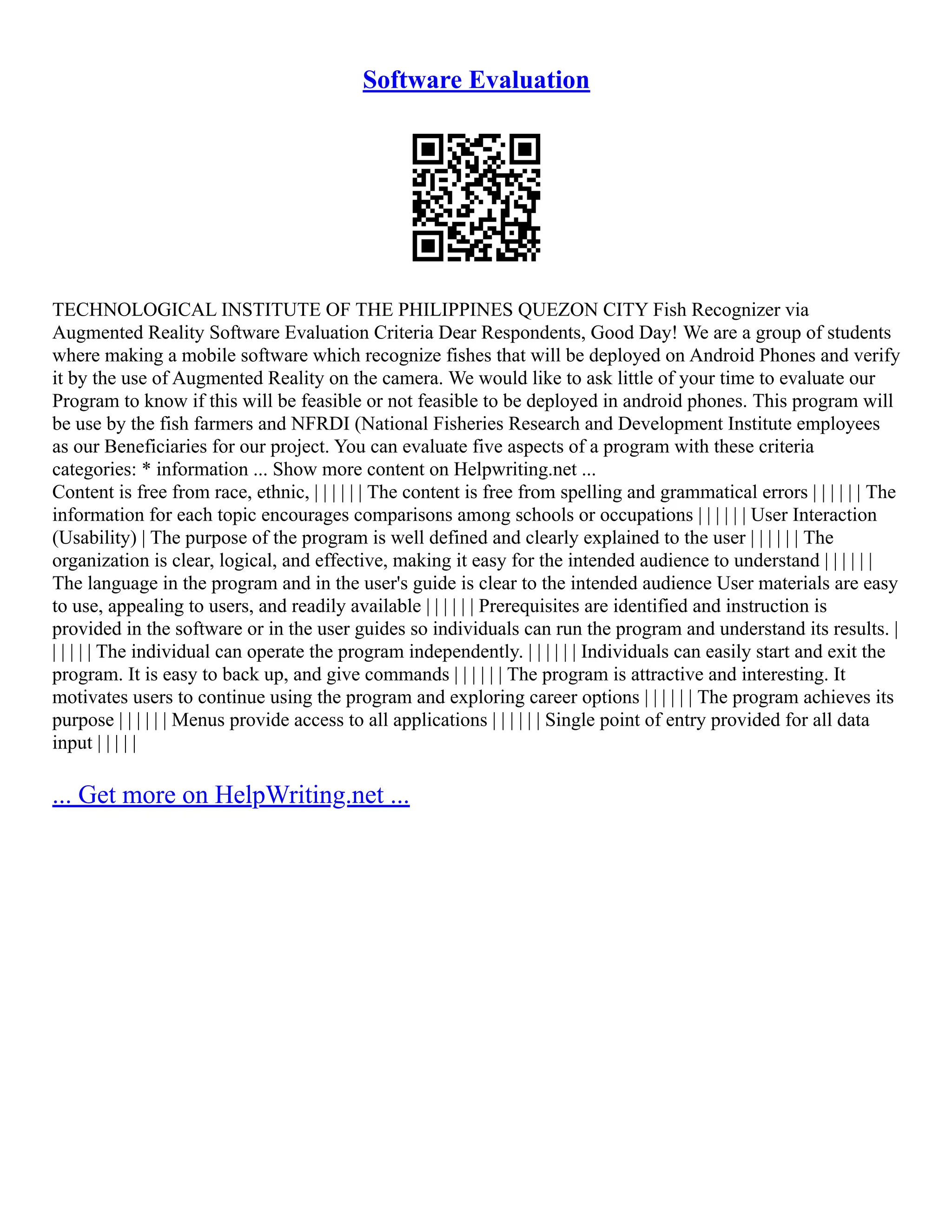 Software Evaluation
TECHNOLOGICAL INSTITUTE OF THE PHILIPPINES QUEZON CITY Fish Recognizer via
Augmented Reality Software Evaluation Criteria Dear Respondents, Good Day! We are a group of students
where making a mobile software which recognize fishes that will be deployed on Android Phones and verify
it by the use of Augmented Reality on the camera. We would like to ask little of your time to evaluate our
Program to know if this will be feasible or not feasible to be deployed in android phones. This program will
be use by the fish farmers and NFRDI (National Fisheries Research and Development Institute employees
as our Beneficiaries for our project. You can evaluate five aspects of a program with these criteria
categories: * information ... Show more content on Helpwriting.net ...
Content is free from race, ethnic, | | | | | | The content is free from spelling and grammatical errors | | | | | | The
information for each topic encourages comparisons among schools or occupations | | | | | | User Interaction
(Usability) | The purpose of the program is well defined and clearly explained to the user | | | | | | The
organization is clear, logical, and effective, making it easy for the intended audience to understand | | | | | |
The language in the program and in the user's guide is clear to the intended audience User materials are easy
to use, appealing to users, and readily available | | | | | | Prerequisites are identified and instruction is
provided in the software or in the user guides so individuals can run the program and understand its results. |
| | | | | The individual can operate the program independently. | | | | | | Individuals can easily start and exit the
program. It is easy to back up, and give commands | | | | | | The program is attractive and interesting. It
motivates users to continue using the program and exploring career options | | | | | | The program achieves its
purpose | | | | | | Menus provide access to all applications | | | | | | Single point of entry provided for all data
input | | | | |
... Get more on HelpWriting.net ...
 