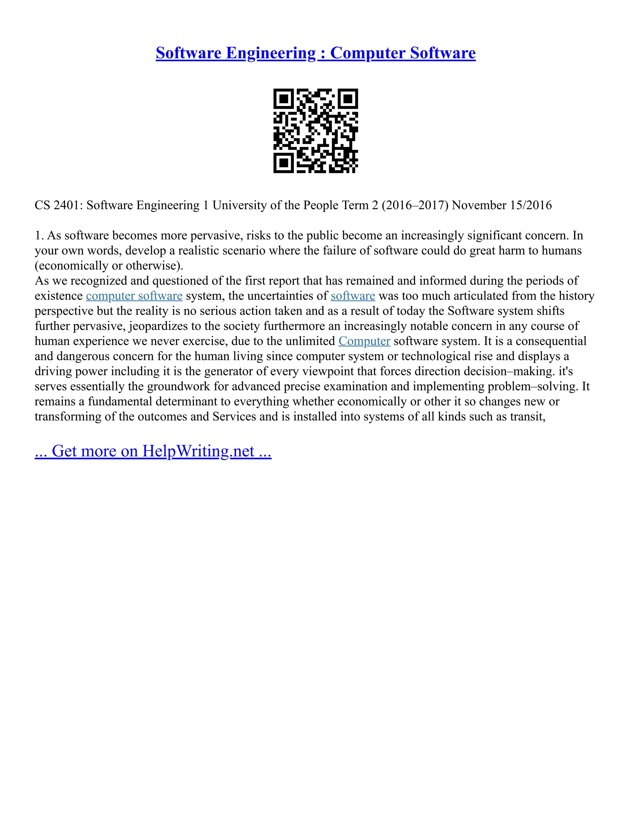 Software Engineering : Computer Software
CS 2401: Software Engineering 1 University of the People Term 2 (2016–2017) November 15/2016
1. As software becomes more pervasive, risks to the public become an increasingly significant concern. In
your own words, develop a realistic scenario where the failure of software could do great harm to humans
(economically or otherwise).
As we recognized and questioned of the first report that has remained and informed during the periods of
existence computer software system, the uncertainties of software was too much articulated from the history
perspective but the reality is no serious action taken and as a result of today the Software system shifts
further pervasive, jeopardizes to the society furthermore an increasingly notable concern in any course of
human experience we never exercise, due to the unlimited Computer software system. It is a consequential
and dangerous concern for the human living since computer system or technological rise and displays a
driving power including it is the generator of every viewpoint that forces direction decision–making. it's
serves essentially the groundwork for advanced precise examination and implementing problem–solving. It
remains a fundamental determinant to everything whether economically or other it so changes new or
transforming of the outcomes and Services and is installed into systems of all kinds such as transit,
... Get more on HelpWriting.net ...
 