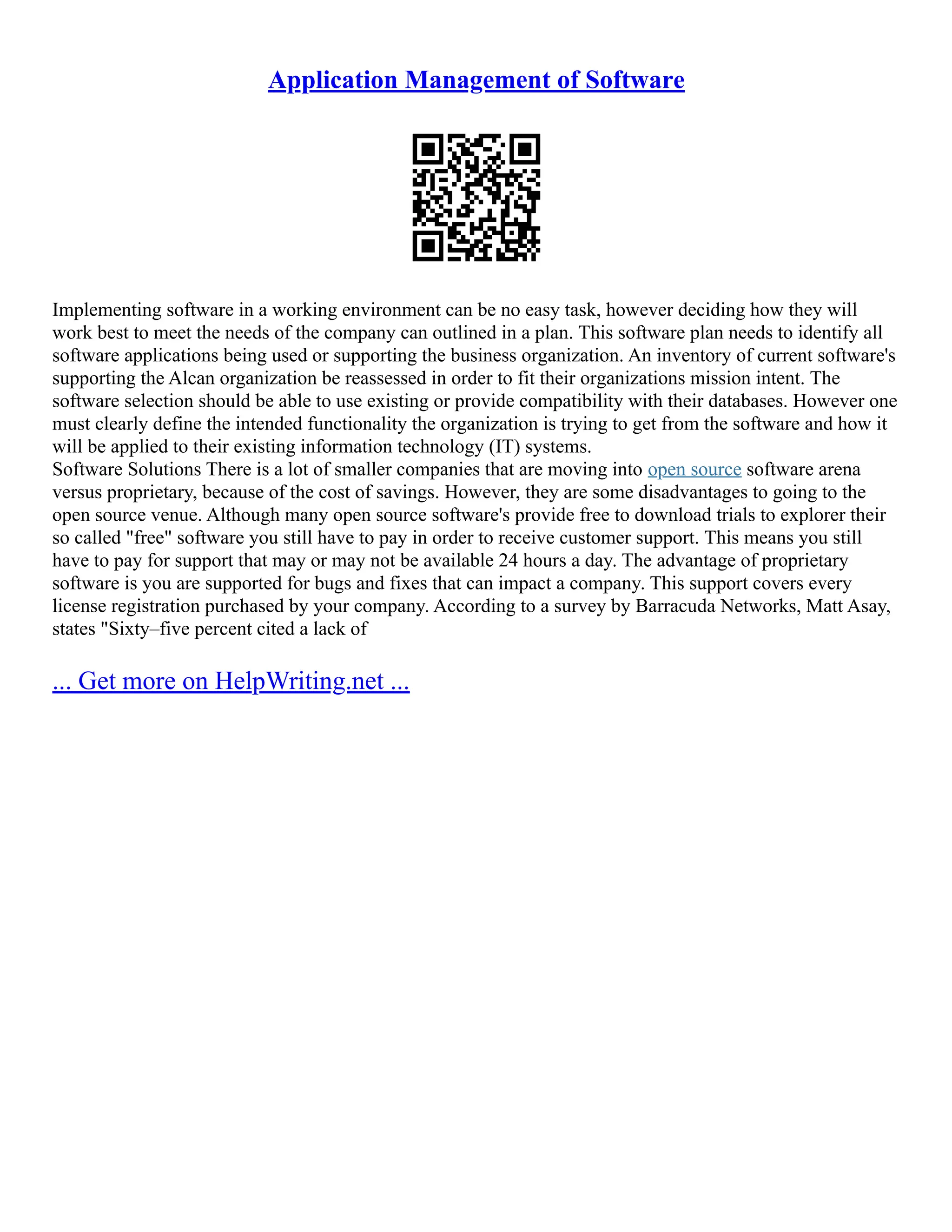 Application Management of Software
Implementing software in a working environment can be no easy task, however deciding how they will
work best to meet the needs of the company can outlined in a plan. This software plan needs to identify all
software applications being used or supporting the business organization. An inventory of current software's
supporting the Alcan organization be reassessed in order to fit their organizations mission intent. The
software selection should be able to use existing or provide compatibility with their databases. However one
must clearly define the intended functionality the organization is trying to get from the software and how it
will be applied to their existing information technology (IT) systems.
Software Solutions There is a lot of smaller companies that are moving into open source software arena
versus proprietary, because of the cost of savings. However, they are some disadvantages to going to the
open source venue. Although many open source software's provide free to download trials to explorer their
so called "free" software you still have to pay in order to receive customer support. This means you still
have to pay for support that may or may not be available 24 hours a day. The advantage of proprietary
software is you are supported for bugs and fixes that can impact a company. This support covers every
license registration purchased by your company. According to a survey by Barracuda Networks, Matt Asay,
states "Sixty–five percent cited a lack of
... Get more on HelpWriting.net ...
 