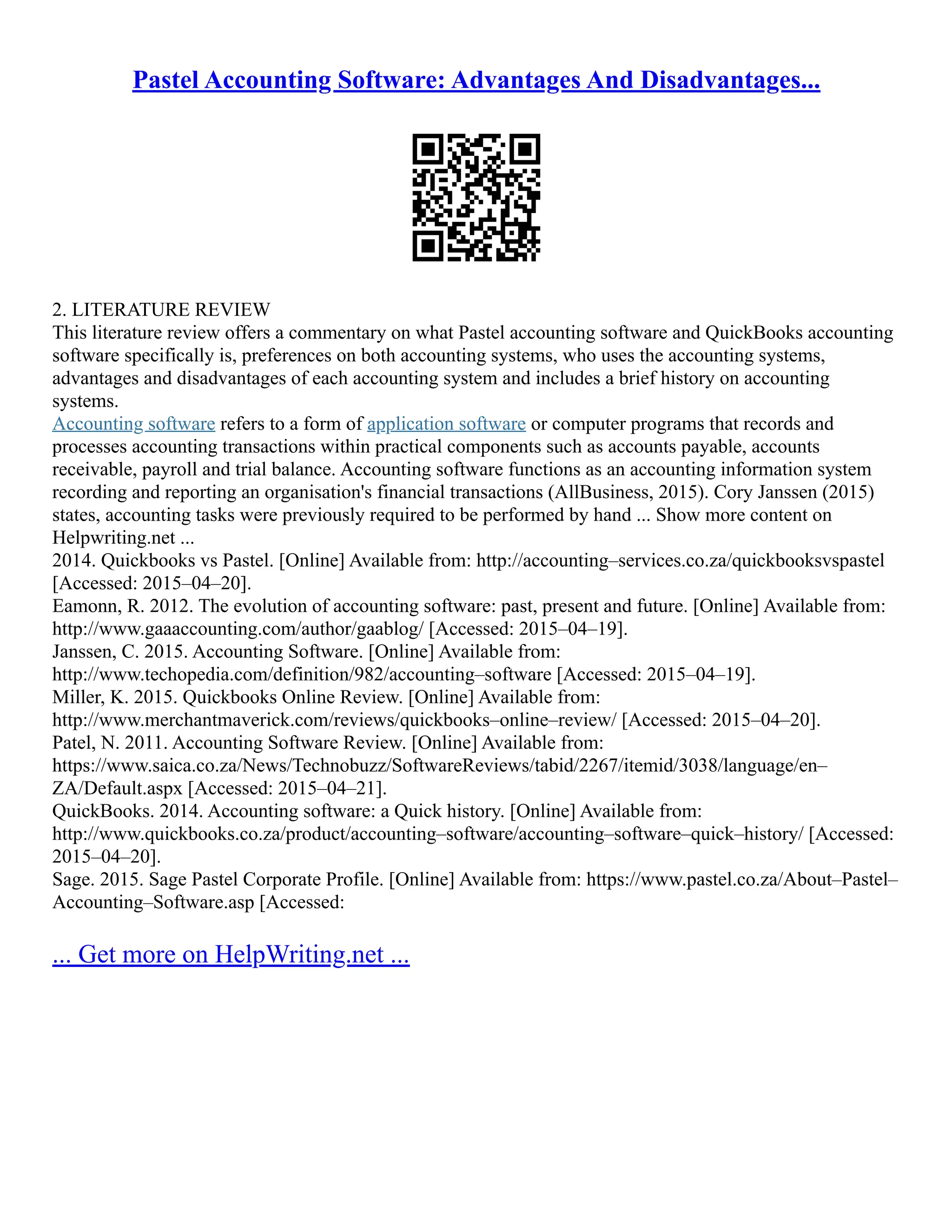 Pastel Accounting Software: Advantages And Disadvantages...
2. LITERATURE REVIEW
This literature review offers a commentary on what Pastel accounting software and QuickBooks accounting
software specifically is, preferences on both accounting systems, who uses the accounting systems,
advantages and disadvantages of each accounting system and includes a brief history on accounting
systems.
Accounting software refers to a form of application software or computer programs that records and
processes accounting transactions within practical components such as accounts payable, accounts
receivable, payroll and trial balance. Accounting software functions as an accounting information system
recording and reporting an organisation's financial transactions (AllBusiness, 2015). Cory Janssen (2015)
states, accounting tasks were previously required to be performed by hand ... Show more content on
Helpwriting.net ...
2014. Quickbooks vs Pastel. [Online] Available from: http://accounting–services.co.za/quickbooksvspastel
[Accessed: 2015–04–20].
Eamonn, R. 2012. The evolution of accounting software: past, present and future. [Online] Available from:
http://www.gaaaccounting.com/author/gaablog/ [Accessed: 2015–04–19].
Janssen, C. 2015. Accounting Software. [Online] Available from:
http://www.techopedia.com/definition/982/accounting–software [Accessed: 2015–04–19].
Miller, K. 2015. Quickbooks Online Review. [Online] Available from:
http://www.merchantmaverick.com/reviews/quickbooks–online–review/ [Accessed: 2015–04–20].
Patel, N. 2011. Accounting Software Review. [Online] Available from:
https://www.saica.co.za/News/Technobuzz/SoftwareReviews/tabid/2267/itemid/3038/language/en–
ZA/Default.aspx [Accessed: 2015–04–21].
QuickBooks. 2014. Accounting software: a Quick history. [Online] Available from:
http://www.quickbooks.co.za/product/accounting–software/accounting–software–quick–history/ [Accessed:
2015–04–20].
Sage. 2015. Sage Pastel Corporate Profile. [Online] Available from: https://www.pastel.co.za/About–Pastel–
Accounting–Software.asp [Accessed:
... Get more on HelpWriting.net ...
 