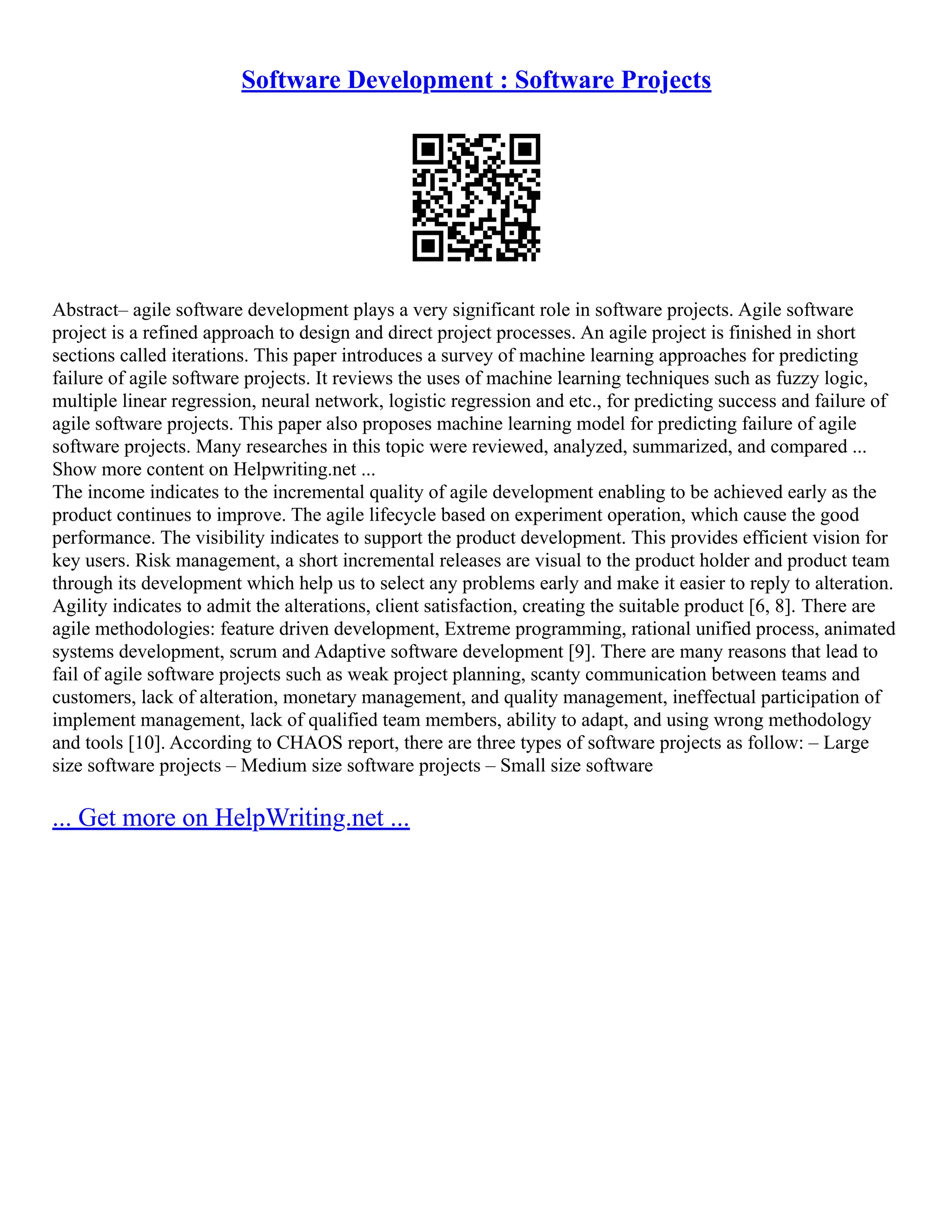 Software Development : Software Projects
Abstract– agile software development plays a very significant role in software projects. Agile software
project is a refined approach to design and direct project processes. An agile project is finished in short
sections called iterations. This paper introduces a survey of machine learning approaches for predicting
failure of agile software projects. It reviews the uses of machine learning techniques such as fuzzy logic,
multiple linear regression, neural network, logistic regression and etc., for predicting success and failure of
agile software projects. This paper also proposes machine learning model for predicting failure of agile
software projects. Many researches in this topic were reviewed, analyzed, summarized, and compared ...
Show more content on Helpwriting.net ...
The income indicates to the incremental quality of agile development enabling to be achieved early as the
product continues to improve. The agile lifecycle based on experiment operation, which cause the good
performance. The visibility indicates to support the product development. This provides efficient vision for
key users. Risk management, a short incremental releases are visual to the product holder and product team
through its development which help us to select any problems early and make it easier to reply to alteration.
Agility indicates to admit the alterations, client satisfaction, creating the suitable product [6, 8]. There are
agile methodologies: feature driven development, Extreme programming, rational unified process, animated
systems development, scrum and Adaptive software development [9]. There are many reasons that lead to
fail of agile software projects such as weak project planning, scanty communication between teams and
customers, lack of alteration, monetary management, and quality management, ineffectual participation of
implement management, lack of qualified team members, ability to adapt, and using wrong methodology
and tools [10]. According to CHAOS report, there are three types of software projects as follow: – Large
size software projects – Medium size software projects – Small size software
... Get more on HelpWriting.net ...
 