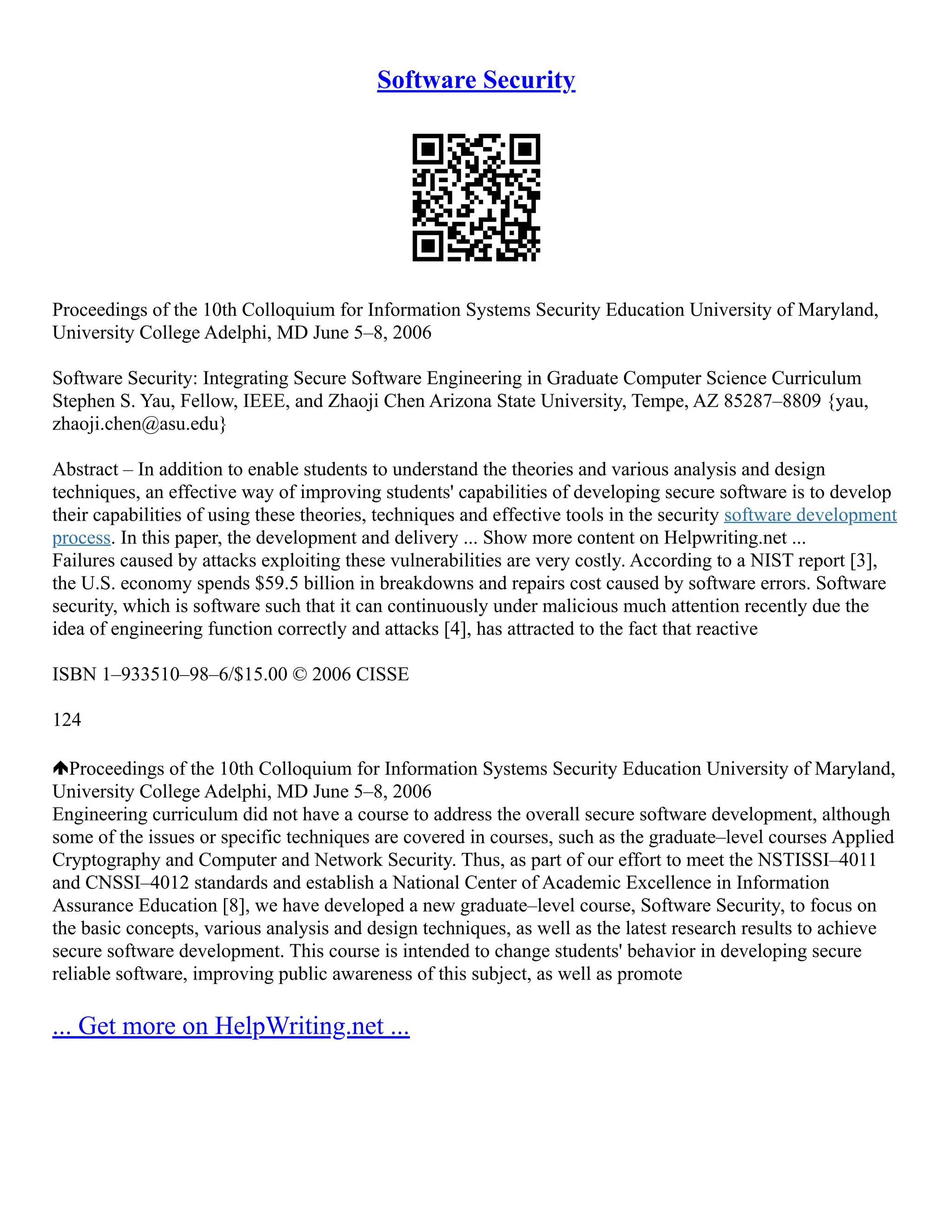 Software Security
Proceedings of the 10th Colloquium for Information Systems Security Education University of Maryland,
University College Adelphi, MD June 5–8, 2006
Software Security: Integrating Secure Software Engineering in Graduate Computer Science Curriculum
Stephen S. Yau, Fellow, IEEE, and Zhaoji Chen Arizona State University, Tempe, AZ 85287–8809 {yau,
zhaoji.chen@asu.edu}
Abstract – In addition to enable students to understand the theories and various analysis and design
techniques, an effective way of improving students' capabilities of developing secure software is to develop
their capabilities of using these theories, techniques and effective tools in the security software development
process. In this paper, the development and delivery ... Show more content on Helpwriting.net ...
Failures caused by attacks exploiting these vulnerabilities are very costly. According to a NIST report [3],
the U.S. economy spends $59.5 billion in breakdowns and repairs cost caused by software errors. Software
security, which is software such that it can continuously under malicious much attention recently due the
idea of engineering function correctly and attacks [4], has attracted to the fact that reactive
ISBN 1–933510–98–6/$15.00 © 2006 CISSE
124
Proceedings of the 10th Colloquium for Information Systems Security Education University of Maryland,
University College Adelphi, MD June 5–8, 2006
Engineering curriculum did not have a course to address the overall secure software development, although
some of the issues or specific techniques are covered in courses, such as the graduate–level courses Applied
Cryptography and Computer and Network Security. Thus, as part of our effort to meet the NSTISSI–4011
and CNSSI–4012 standards and establish a National Center of Academic Excellence in Information
Assurance Education [8], we have developed a new graduate–level course, Software Security, to focus on
the basic concepts, various analysis and design techniques, as well as the latest research results to achieve
secure software development. This course is intended to change students' behavior in developing secure
reliable software, improving public awareness of this subject, as well as promote
... Get more on HelpWriting.net ...
 