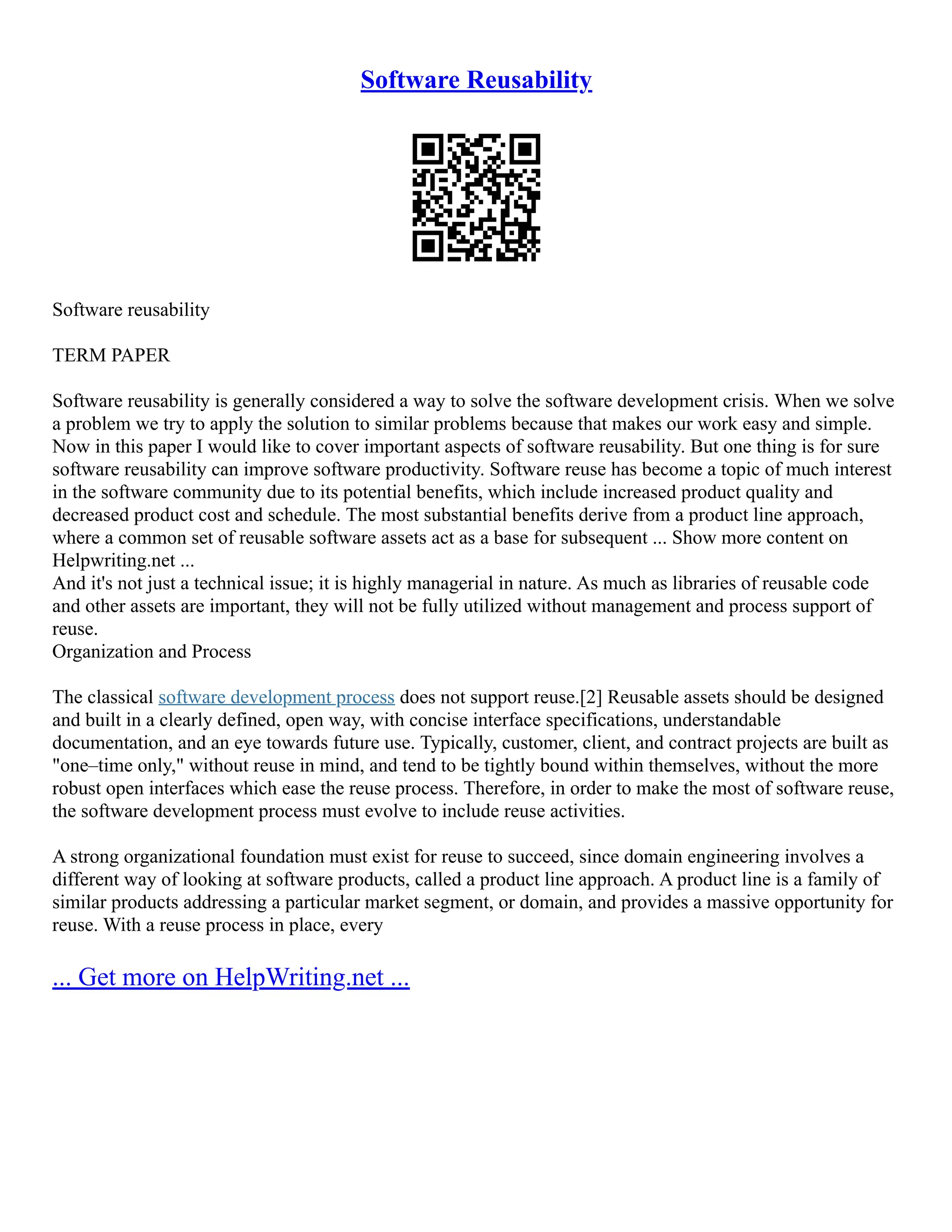 Software Reusability
Software reusability
TERM PAPER
Software reusability is generally considered a way to solve the software development crisis. When we solve
a problem we try to apply the solution to similar problems because that makes our work easy and simple.
Now in this paper I would like to cover important aspects of software reusability. But one thing is for sure
software reusability can improve software productivity. Software reuse has become a topic of much interest
in the software community due to its potential benefits, which include increased product quality and
decreased product cost and schedule. The most substantial benefits derive from a product line approach,
where a common set of reusable software assets act as a base for subsequent ... Show more content on
Helpwriting.net ...
And it's not just a technical issue; it is highly managerial in nature. As much as libraries of reusable code
and other assets are important, they will not be fully utilized without management and process support of
reuse.
Organization and Process
The classical software development process does not support reuse.[2] Reusable assets should be designed
and built in a clearly defined, open way, with concise interface specifications, understandable
documentation, and an eye towards future use. Typically, customer, client, and contract projects are built as
"one–time only," without reuse in mind, and tend to be tightly bound within themselves, without the more
robust open interfaces which ease the reuse process. Therefore, in order to make the most of software reuse,
the software development process must evolve to include reuse activities.
A strong organizational foundation must exist for reuse to succeed, since domain engineering involves a
different way of looking at software products, called a product line approach. A product line is a family of
similar products addressing a particular market segment, or domain, and provides a massive opportunity for
reuse. With a reuse process in place, every
... Get more on HelpWriting.net ...
 