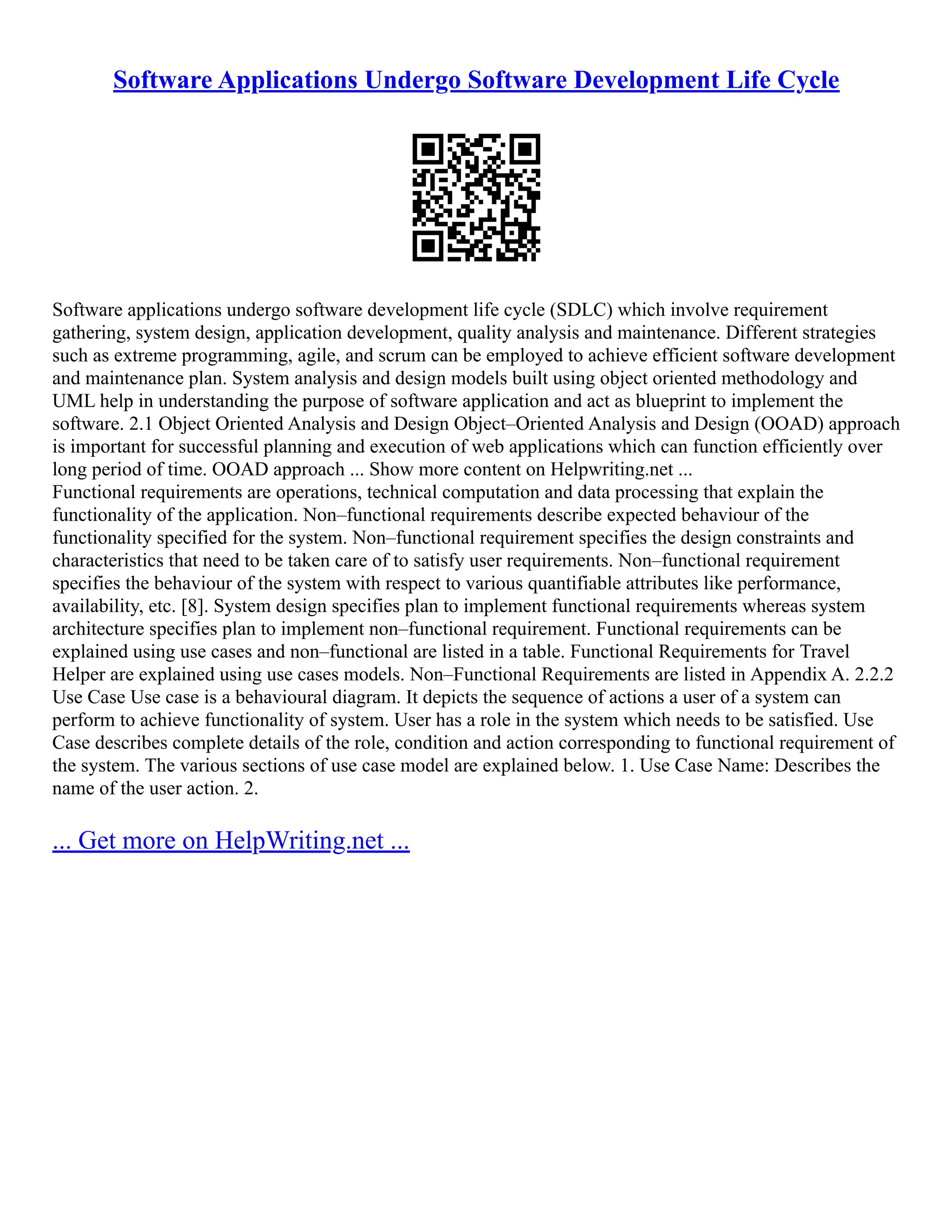 Software Applications Undergo Software Development Life Cycle
Software applications undergo software development life cycle (SDLC) which involve requirement
gathering, system design, application development, quality analysis and maintenance. Different strategies
such as extreme programming, agile, and scrum can be employed to achieve efficient software development
and maintenance plan. System analysis and design models built using object oriented methodology and
UML help in understanding the purpose of software application and act as blueprint to implement the
software. 2.1 Object Oriented Analysis and Design Object–Oriented Analysis and Design (OOAD) approach
is important for successful planning and execution of web applications which can function efficiently over
long period of time. OOAD approach ... Show more content on Helpwriting.net ...
Functional requirements are operations, technical computation and data processing that explain the
functionality of the application. Non–functional requirements describe expected behaviour of the
functionality specified for the system. Non–functional requirement specifies the design constraints and
characteristics that need to be taken care of to satisfy user requirements. Non–functional requirement
specifies the behaviour of the system with respect to various quantifiable attributes like performance,
availability, etc. [8]. System design specifies plan to implement functional requirements whereas system
architecture specifies plan to implement non–functional requirement. Functional requirements can be
explained using use cases and non–functional are listed in a table. Functional Requirements for Travel
Helper are explained using use cases models. Non–Functional Requirements are listed in Appendix A. 2.2.2
Use Case Use case is a behavioural diagram. It depicts the sequence of actions a user of a system can
perform to achieve functionality of system. User has a role in the system which needs to be satisfied. Use
Case describes complete details of the role, condition and action corresponding to functional requirement of
the system. The various sections of use case model are explained below. 1. Use Case Name: Describes the
name of the user action. 2.
... Get more on HelpWriting.net ...
 