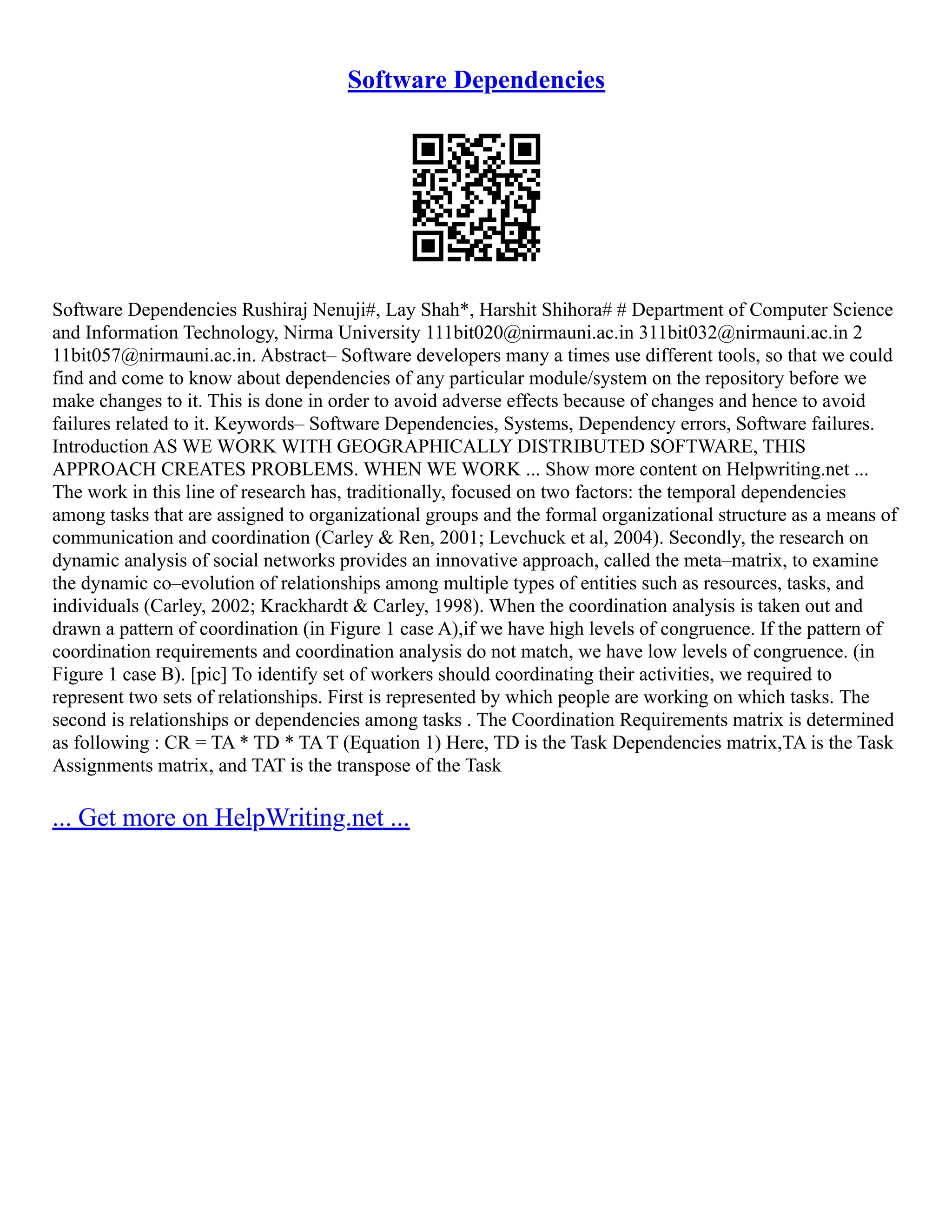 Software Dependencies
Software Dependencies Rushiraj Nenuji#, Lay Shah*, Harshit Shihora# # Department of Computer Science
and Information Technology, Nirma University 111bit020@nirmauni.ac.in 311bit032@nirmauni.ac.in 2
11bit057@nirmauni.ac.in. Abstract– Software developers many a times use different tools, so that we could
find and come to know about dependencies of any particular module/system on the repository before we
make changes to it. This is done in order to avoid adverse effects because of changes and hence to avoid
failures related to it. Keywords– Software Dependencies, Systems, Dependency errors, Software failures.
Introduction AS WE WORK WITH GEOGRAPHICALLY DISTRIBUTED SOFTWARE, THIS
APPROACH CREATES PROBLEMS. WHEN WE WORK ... Show more content on Helpwriting.net ...
The work in this line of research has, traditionally, focused on two factors: the temporal dependencies
among tasks that are assigned to organizational groups and the formal organizational structure as a means of
communication and coordination (Carley & Ren, 2001; Levchuck et al, 2004). Secondly, the research on
dynamic analysis of social networks provides an innovative approach, called the meta–matrix, to examine
the dynamic co–evolution of relationships among multiple types of entities such as resources, tasks, and
individuals (Carley, 2002; Krackhardt & Carley, 1998). When the coordination analysis is taken out and
drawn a pattern of coordination (in Figure 1 case A),if we have high levels of congruence. If the pattern of
coordination requirements and coordination analysis do not match, we have low levels of congruence. (in
Figure 1 case B). [pic] To identify set of workers should coordinating their activities, we required to
represent two sets of relationships. First is represented by which people are working on which tasks. The
second is relationships or dependencies among tasks . The Coordination Requirements matrix is determined
as following : CR = TA * TD * TA T (Equation 1) Here, TD is the Task Dependencies matrix,TA is the Task
Assignments matrix, and TAT is the transpose of the Task
... Get more on HelpWriting.net ...
 