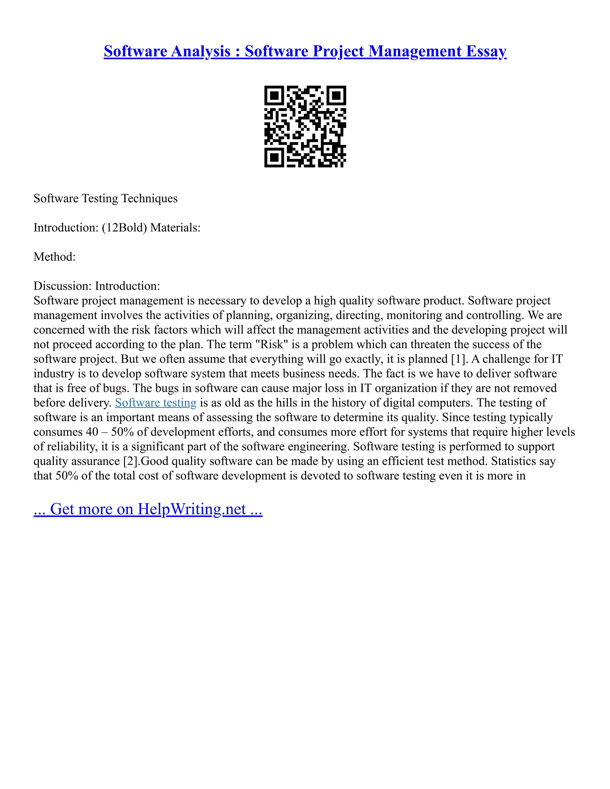 Software Analysis : Software Project Management Essay
Software Testing Techniques
Introduction: (12Bold) Materials:
Method:
Discussion: Introduction:
Software project management is necessary to develop a high quality software product. Software project
management involves the activities of planning, organizing, directing, monitoring and controlling. We are
concerned with the risk factors which will affect the management activities and the developing project will
not proceed according to the plan. The term "Risk" is a problem which can threaten the success of the
software project. But we often assume that everything will go exactly, it is planned [1]. A challenge for IT
industry is to develop software system that meets business needs. The fact is we have to deliver software
that is free of bugs. The bugs in software can cause major loss in IT organization if they are not removed
before delivery. Software testing is as old as the hills in the history of digital computers. The testing of
software is an important means of assessing the software to determine its quality. Since testing typically
consumes 40 – 50% of development efforts, and consumes more effort for systems that require higher levels
of reliability, it is a significant part of the software engineering. Software testing is performed to support
quality assurance [2].Good quality software can be made by using an efficient test method. Statistics say
that 50% of the total cost of software development is devoted to software testing even it is more in
... Get more on HelpWriting.net ...
 