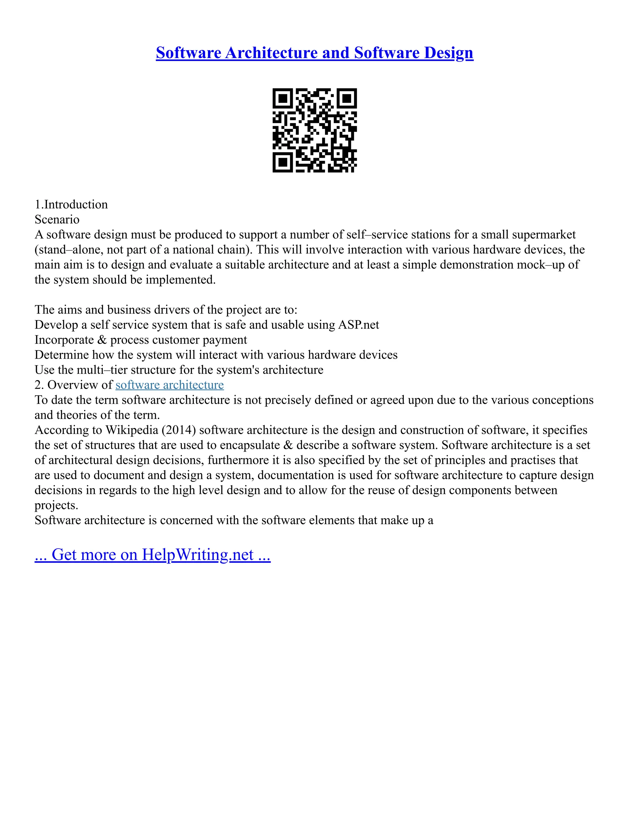 Software Architecture and Software Design
1.Introduction
Scenario
A software design must be produced to support a number of self–service stations for a small supermarket
(stand–alone, not part of a national chain). This will involve interaction with various hardware devices, the
main aim is to design and evaluate a suitable architecture and at least a simple demonstration mock–up of
the system should be implemented.
The aims and business drivers of the project are to:
Develop a self service system that is safe and usable using ASP.net
Incorporate & process customer payment
Determine how the system will interact with various hardware devices
Use the multi–tier structure for the system's architecture
2. Overview of software architecture
To date the term software architecture is not precisely defined or agreed upon due to the various conceptions
and theories of the term.
According to Wikipedia (2014) software architecture is the design and construction of software, it specifies
the set of structures that are used to encapsulate & describe a software system. Software architecture is a set
of architectural design decisions, furthermore it is also specified by the set of principles and practises that
are used to document and design a system, documentation is used for software architecture to capture design
decisions in regards to the high level design and to allow for the reuse of design components between
projects.
Software architecture is concerned with the software elements that make up a
... Get more on HelpWriting.net ...
 