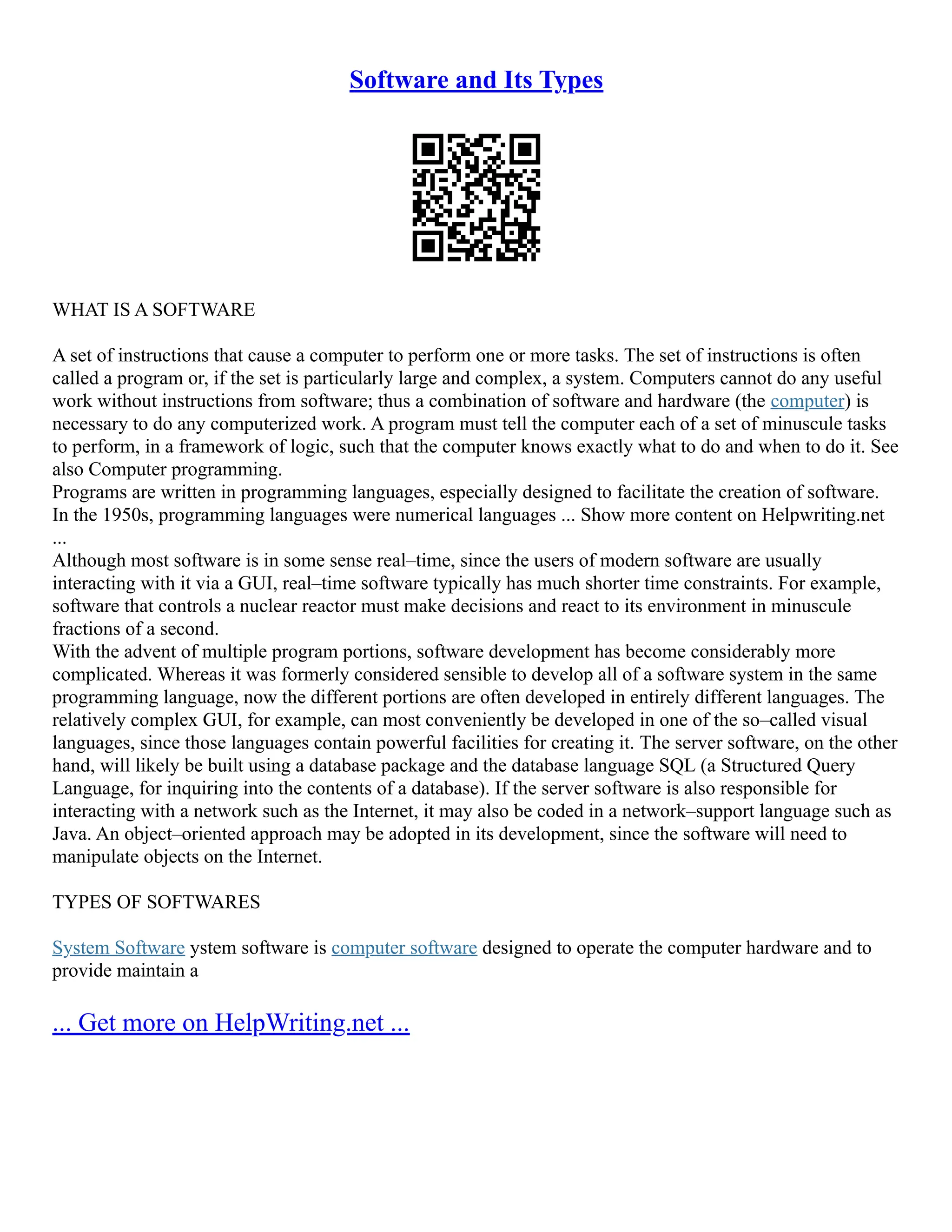 Software and Its Types
WHAT IS A SOFTWARE
A set of instructions that cause a computer to perform one or more tasks. The set of instructions is often
called a program or, if the set is particularly large and complex, a system. Computers cannot do any useful
work without instructions from software; thus a combination of software and hardware (the computer) is
necessary to do any computerized work. A program must tell the computer each of a set of minuscule tasks
to perform, in a framework of logic, such that the computer knows exactly what to do and when to do it. See
also Computer programming.
Programs are written in programming languages, especially designed to facilitate the creation of software.
In the 1950s, programming languages were numerical languages ... Show more content on Helpwriting.net
...
Although most software is in some sense real–time, since the users of modern software are usually
interacting with it via a GUI, real–time software typically has much shorter time constraints. For example,
software that controls a nuclear reactor must make decisions and react to its environment in minuscule
fractions of a second.
With the advent of multiple program portions, software development has become considerably more
complicated. Whereas it was formerly considered sensible to develop all of a software system in the same
programming language, now the different portions are often developed in entirely different languages. The
relatively complex GUI, for example, can most conveniently be developed in one of the so–called visual
languages, since those languages contain powerful facilities for creating it. The server software, on the other
hand, will likely be built using a database package and the database language SQL (a Structured Query
Language, for inquiring into the contents of a database). If the server software is also responsible for
interacting with a network such as the Internet, it may also be coded in a network–support language such as
Java. An object–oriented approach may be adopted in its development, since the software will need to
manipulate objects on the Internet.
TYPES OF SOFTWARES
System Software ystem software is computer software designed to operate the computer hardware and to
provide maintain a
... Get more on HelpWriting.net ...
 