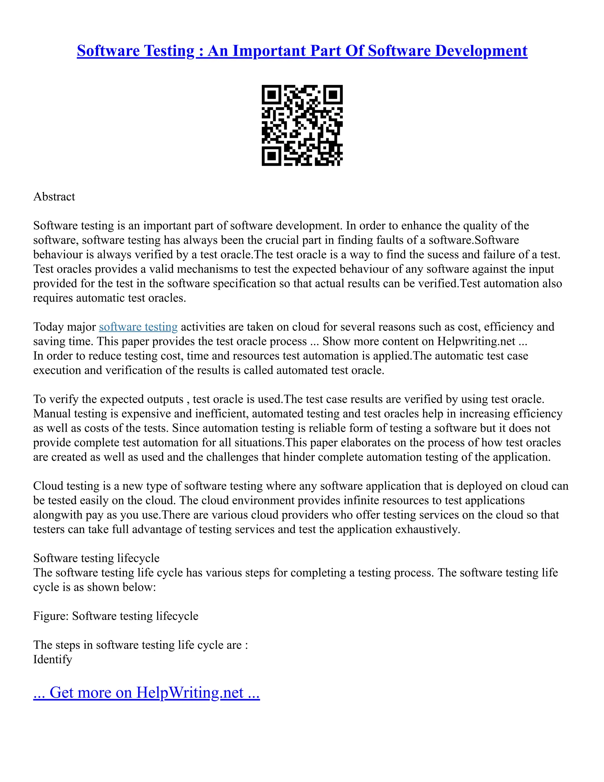 Software Testing : An Important Part Of Software Development
Abstract
Software testing is an important part of software development. In order to enhance the quality of the
software, software testing has always been the crucial part in finding faults of a software.Software
behaviour is always verified by a test oracle.The test oracle is a way to find the sucess and failure of a test.
Test oracles provides a valid mechanisms to test the expected behaviour of any software against the input
provided for the test in the software specification so that actual results can be verified.Test automation also
requires automatic test oracles.
Today major software testing activities are taken on cloud for several reasons such as cost, efficiency and
saving time. This paper provides the test oracle process ... Show more content on Helpwriting.net ...
In order to reduce testing cost, time and resources test automation is applied.The automatic test case
execution and verification of the results is called automated test oracle.
To verify the expected outputs , test oracle is used.The test case results are verified by using test oracle.
Manual testing is expensive and inefficient, automated testing and test oracles help in increasing efficiency
as well as costs of the tests. Since automation testing is reliable form of testing a software but it does not
provide complete test automation for all situations.This paper elaborates on the process of how test oracles
are created as well as used and the challenges that hinder complete automation testing of the application.
Cloud testing is a new type of software testing where any software application that is deployed on cloud can
be tested easily on the cloud. The cloud environment provides infinite resources to test applications
alongwith pay as you use.There are various cloud providers who offer testing services on the cloud so that
testers can take full advantage of testing services and test the application exhaustively.
Software testing lifecycle
The software testing life cycle has various steps for completing a testing process. The software testing life
cycle is as shown below:
Figure: Software testing lifecycle
The steps in software testing life cycle are :
Identify
... Get more on HelpWriting.net ...
 