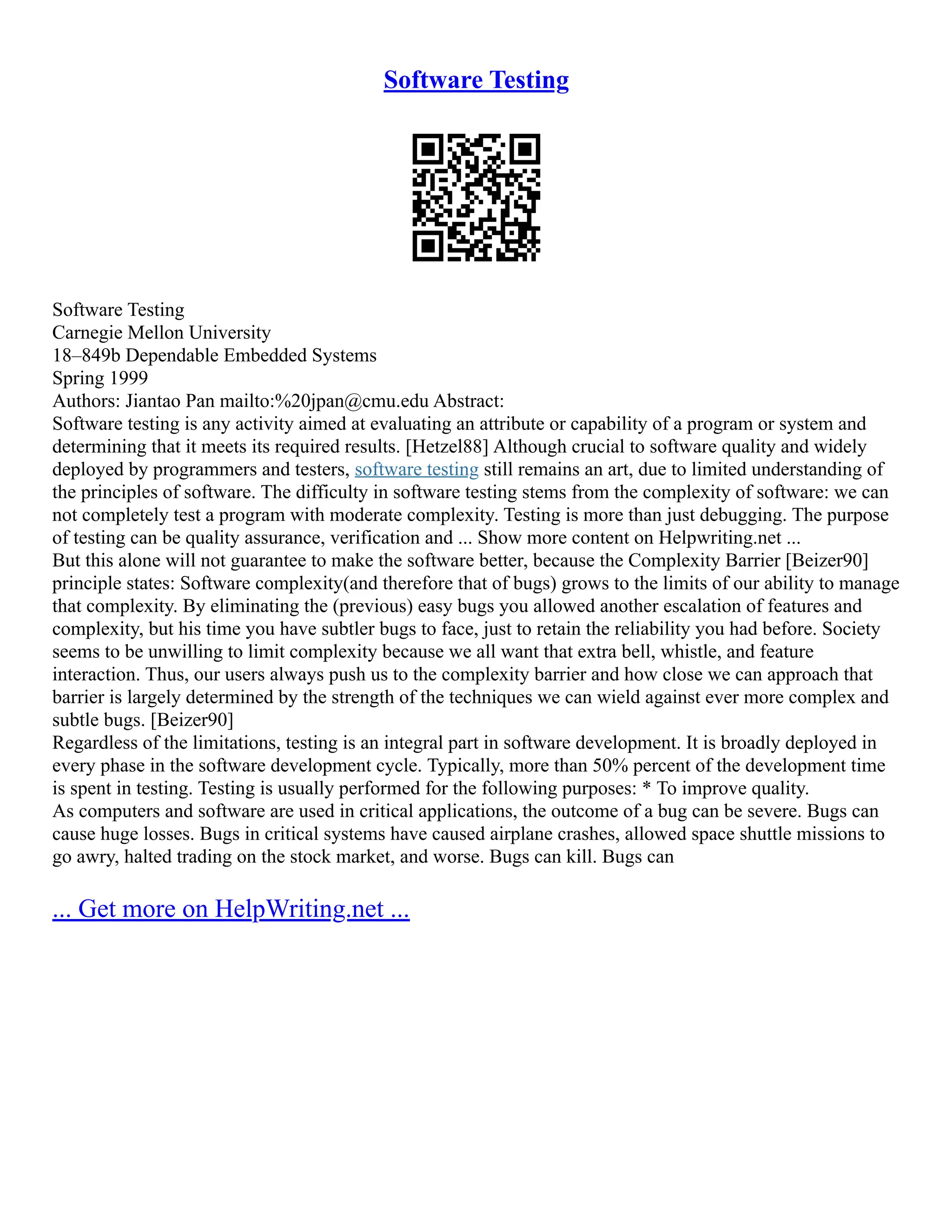 Software Testing
Software Testing
Carnegie Mellon University
18–849b Dependable Embedded Systems
Spring 1999
Authors: Jiantao Pan mailto:%20jpan@cmu.edu Abstract:
Software testing is any activity aimed at evaluating an attribute or capability of a program or system and
determining that it meets its required results. [Hetzel88] Although crucial to software quality and widely
deployed by programmers and testers, software testing still remains an art, due to limited understanding of
the principles of software. The difficulty in software testing stems from the complexity of software: we can
not completely test a program with moderate complexity. Testing is more than just debugging. The purpose
of testing can be quality assurance, verification and ... Show more content on Helpwriting.net ...
But this alone will not guarantee to make the software better, because the Complexity Barrier [Beizer90]
principle states: Software complexity(and therefore that of bugs) grows to the limits of our ability to manage
that complexity. By eliminating the (previous) easy bugs you allowed another escalation of features and
complexity, but his time you have subtler bugs to face, just to retain the reliability you had before. Society
seems to be unwilling to limit complexity because we all want that extra bell, whistle, and feature
interaction. Thus, our users always push us to the complexity barrier and how close we can approach that
barrier is largely determined by the strength of the techniques we can wield against ever more complex and
subtle bugs. [Beizer90]
Regardless of the limitations, testing is an integral part in software development. It is broadly deployed in
every phase in the software development cycle. Typically, more than 50% percent of the development time
is spent in testing. Testing is usually performed for the following purposes: * To improve quality.
As computers and software are used in critical applications, the outcome of a bug can be severe. Bugs can
cause huge losses. Bugs in critical systems have caused airplane crashes, allowed space shuttle missions to
go awry, halted trading on the stock market, and worse. Bugs can kill. Bugs can
... Get more on HelpWriting.net ...
 
