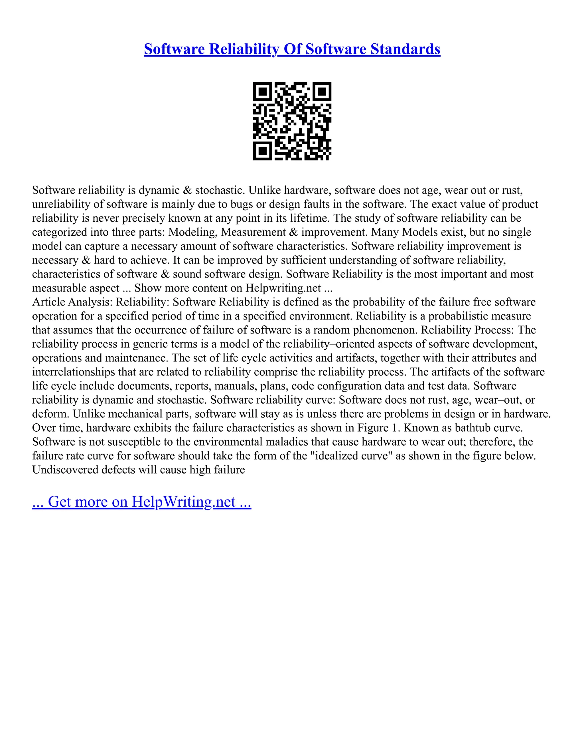 Software Reliability Of Software Standards
Software reliability is dynamic & stochastic. Unlike hardware, software does not age, wear out or rust,
unreliability of software is mainly due to bugs or design faults in the software. The exact value of product
reliability is never precisely known at any point in its lifetime. The study of software reliability can be
categorized into three parts: Modeling, Measurement & improvement. Many Models exist, but no single
model can capture a necessary amount of software characteristics. Software reliability improvement is
necessary & hard to achieve. It can be improved by sufficient understanding of software reliability,
characteristics of software & sound software design. Software Reliability is the most important and most
measurable aspect ... Show more content on Helpwriting.net ...
Article Analysis: Reliability: Software Reliability is defined as the probability of the failure free software
operation for a specified period of time in a specified environment. Reliability is a probabilistic measure
that assumes that the occurrence of failure of software is a random phenomenon. Reliability Process: The
reliability process in generic terms is a model of the reliability–oriented aspects of software development,
operations and maintenance. The set of life cycle activities and artifacts, together with their attributes and
interrelationships that are related to reliability comprise the reliability process. The artifacts of the software
life cycle include documents, reports, manuals, plans, code configuration data and test data. Software
reliability is dynamic and stochastic. Software reliability curve: Software does not rust, age, wear–out, or
deform. Unlike mechanical parts, software will stay as is unless there are problems in design or in hardware.
Over time, hardware exhibits the failure characteristics as shown in Figure 1. Known as bathtub curve.
Software is not susceptible to the environmental maladies that cause hardware to wear out; therefore, the
failure rate curve for software should take the form of the "idealized curve" as shown in the figure below.
Undiscovered defects will cause high failure
... Get more on HelpWriting.net ...
 