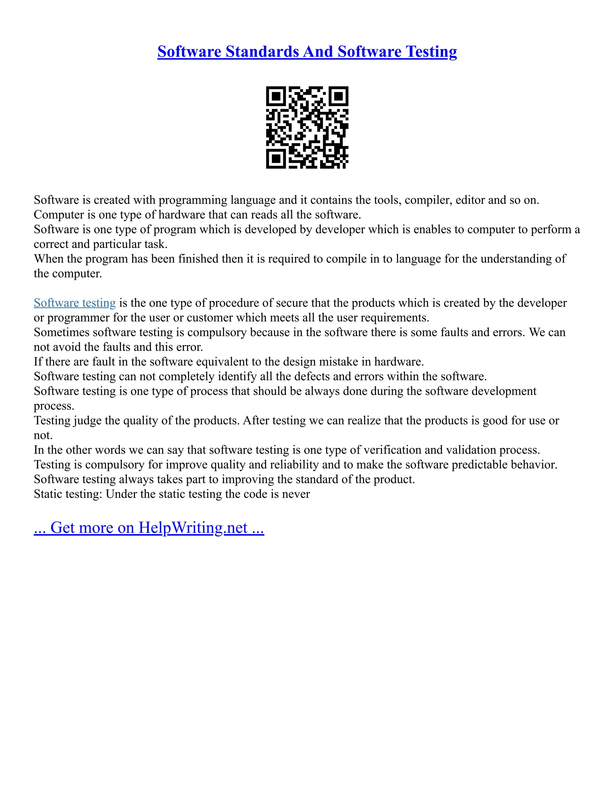 Software Standards And Software Testing
Software is created with programming language and it contains the tools, compiler, editor and so on.
Computer is one type of hardware that can reads all the software.
Software is one type of program which is developed by developer which is enables to computer to perform a
correct and particular task.
When the program has been finished then it is required to compile in to language for the understanding of
the computer.
Software testing is the one type of procedure of secure that the products which is created by the developer
or programmer for the user or customer which meets all the user requirements.
Sometimes software testing is compulsory because in the software there is some faults and errors. We can
not avoid the faults and this error.
If there are fault in the software equivalent to the design mistake in hardware.
Software testing can not completely identify all the defects and errors within the software.
Software testing is one type of process that should be always done during the software development
process.
Testing judge the quality of the products. After testing we can realize that the products is good for use or
not.
In the other words we can say that software testing is one type of verification and validation process.
Testing is compulsory for improve quality and reliability and to make the software predictable behavior.
Software testing always takes part to improving the standard of the product.
Static testing: Under the static testing the code is never
... Get more on HelpWriting.net ...
 