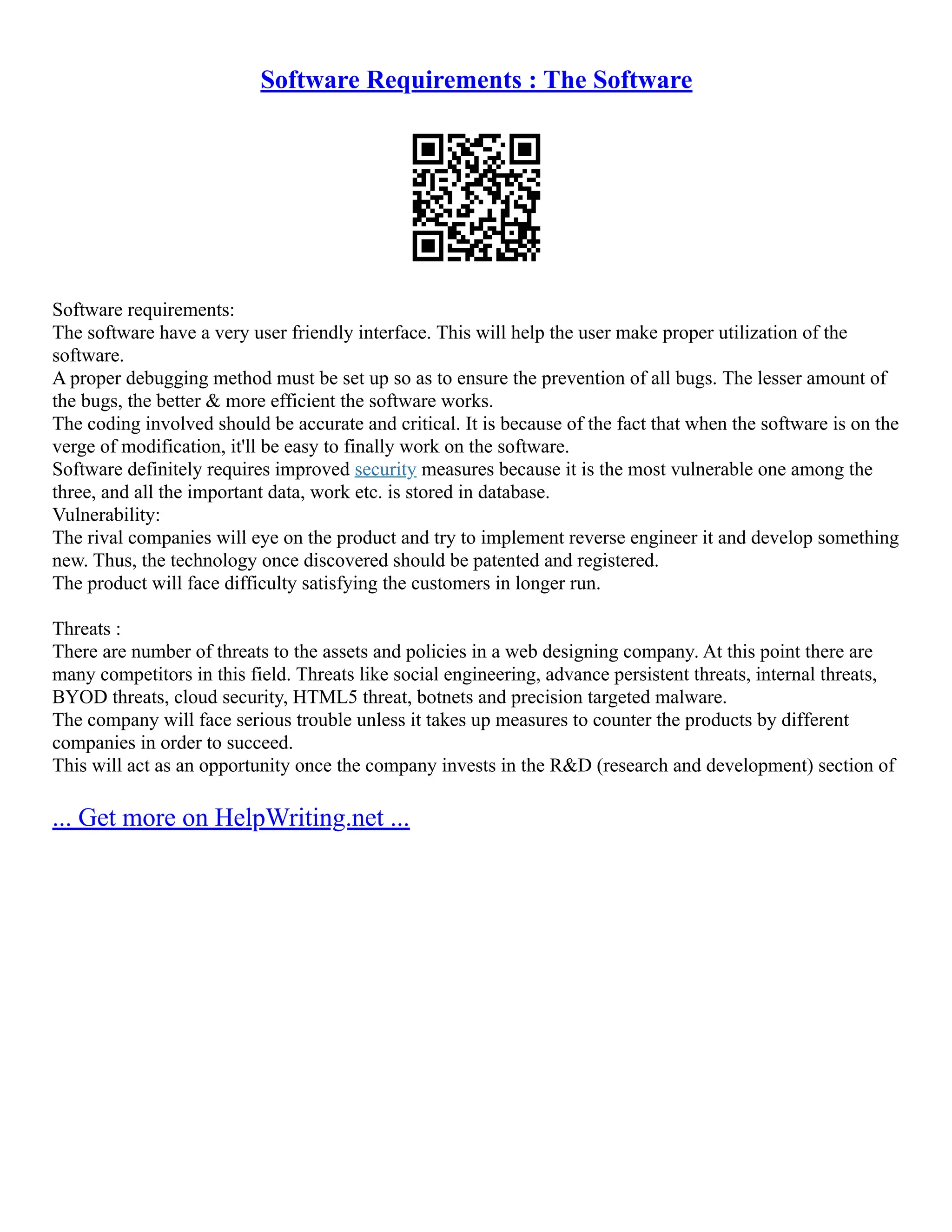 Software Requirements : The Software
Software requirements:
The software have a very user friendly interface. This will help the user make proper utilization of the
software.
A proper debugging method must be set up so as to ensure the prevention of all bugs. The lesser amount of
the bugs, the better & more efficient the software works.
The coding involved should be accurate and critical. It is because of the fact that when the software is on the
verge of modification, it'll be easy to finally work on the software.
Software definitely requires improved security measures because it is the most vulnerable one among the
three, and all the important data, work etc. is stored in database.
Vulnerability:
The rival companies will eye on the product and try to implement reverse engineer it and develop something
new. Thus, the technology once discovered should be patented and registered.
The product will face difficulty satisfying the customers in longer run.
Threats :
There are number of threats to the assets and policies in a web designing company. At this point there are
many competitors in this field. Threats like social engineering, advance persistent threats, internal threats,
BYOD threats, cloud security, HTML5 threat, botnets and precision targeted malware.
The company will face serious trouble unless it takes up measures to counter the products by different
companies in order to succeed.
This will act as an opportunity once the company invests in the R&D (research and development) section of
... Get more on HelpWriting.net ...
 