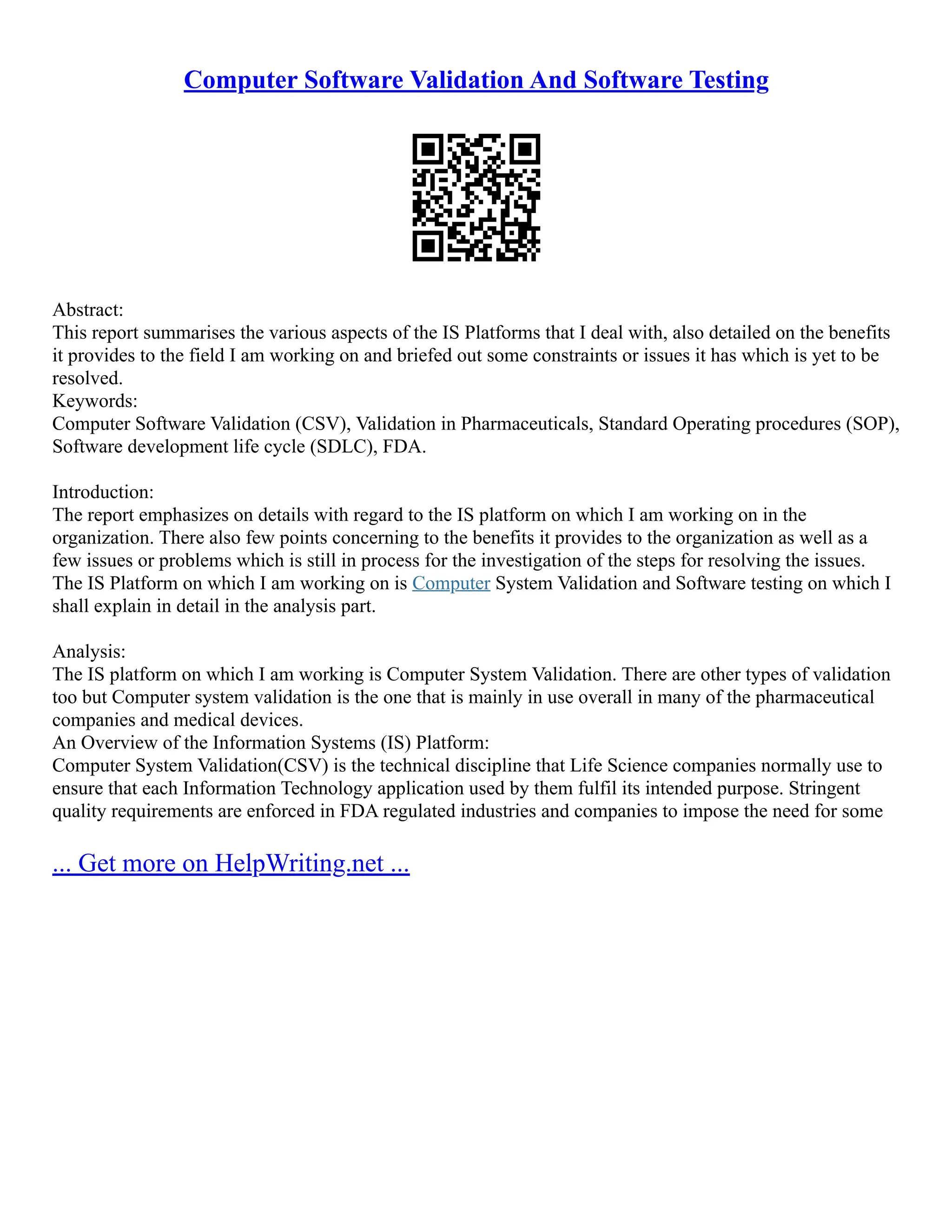 Computer Software Validation And Software Testing
Abstract:
This report summarises the various aspects of the IS Platforms that I deal with, also detailed on the benefits
it provides to the field I am working on and briefed out some constraints or issues it has which is yet to be
resolved.
Keywords:
Computer Software Validation (CSV), Validation in Pharmaceuticals, Standard Operating procedures (SOP),
Software development life cycle (SDLC), FDA.
Introduction:
The report emphasizes on details with regard to the IS platform on which I am working on in the
organization. There also few points concerning to the benefits it provides to the organization as well as a
few issues or problems which is still in process for the investigation of the steps for resolving the issues.
The IS Platform on which I am working on is Computer System Validation and Software testing on which I
shall explain in detail in the analysis part.
Analysis:
The IS platform on which I am working is Computer System Validation. There are other types of validation
too but Computer system validation is the one that is mainly in use overall in many of the pharmaceutical
companies and medical devices.
An Overview of the Information Systems (IS) Platform:
Computer System Validation(CSV) is the technical discipline that Life Science companies normally use to
ensure that each Information Technology application used by them fulfil its intended purpose. Stringent
quality requirements are enforced in FDA regulated industries and companies to impose the need for some
... Get more on HelpWriting.net ...
 
