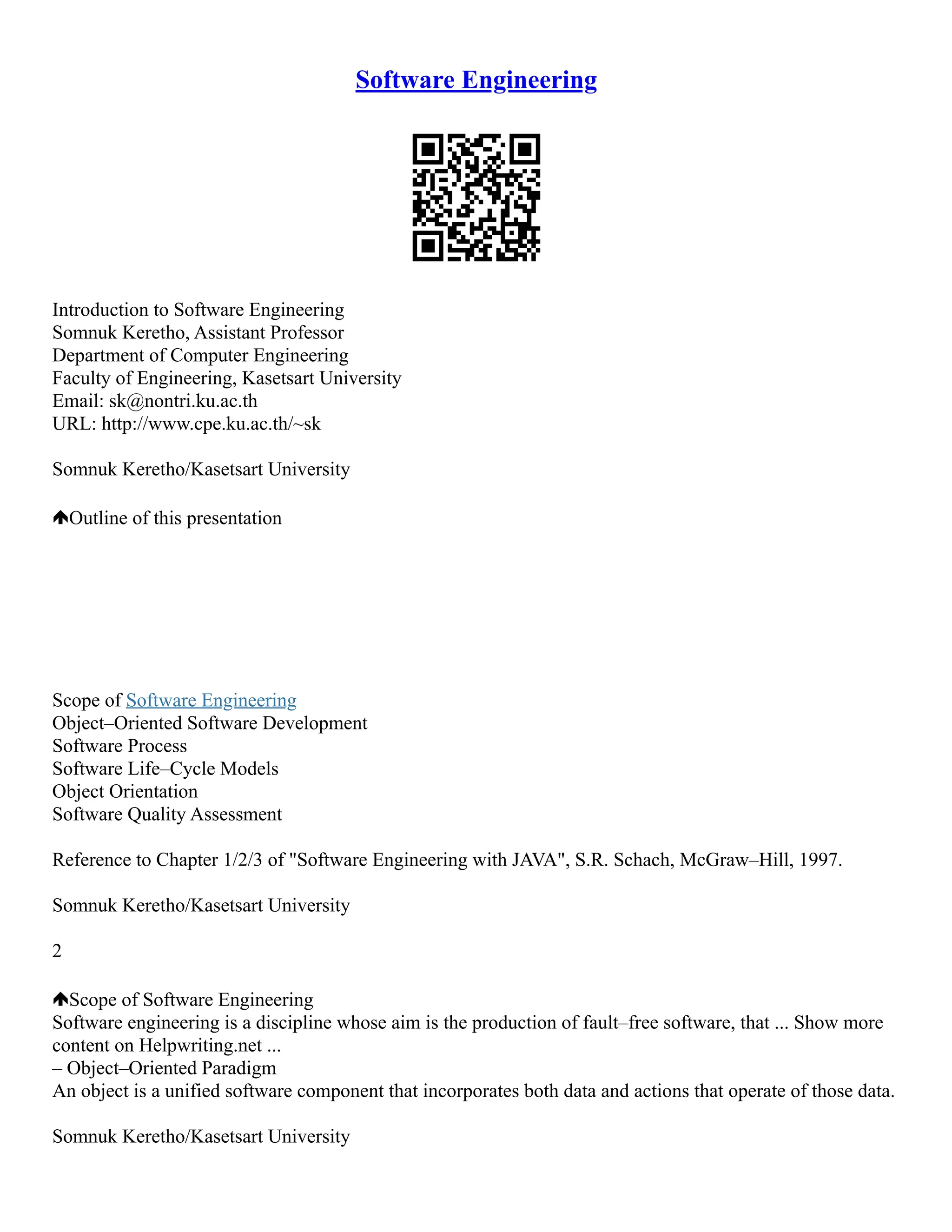 Software Engineering
Introduction to Software Engineering
Somnuk Keretho, Assistant Professor
Department of Computer Engineering
Faculty of Engineering, Kasetsart University
Email: sk@nontri.ku.ac.th
URL: http://www.cpe.ku.ac.th/~sk
Somnuk Keretho/Kasetsart University
Outline of this presentation
Scope of Software Engineering
Object–Oriented Software Development
Software Process
Software Life–Cycle Models
Object Orientation
Software Quality Assessment
Reference to Chapter 1/2/3 of "Software Engineering with JAVA", S.R. Schach, McGraw–Hill, 1997.
Somnuk Keretho/Kasetsart University
2
Scope of Software Engineering
Software engineering is a discipline whose aim is the production of fault–free software, that ... Show more
content on Helpwriting.net ...
– Object–Oriented Paradigm
An object is a unified software component that incorporates both data and actions that operate of those data.
Somnuk Keretho/Kasetsart University
 