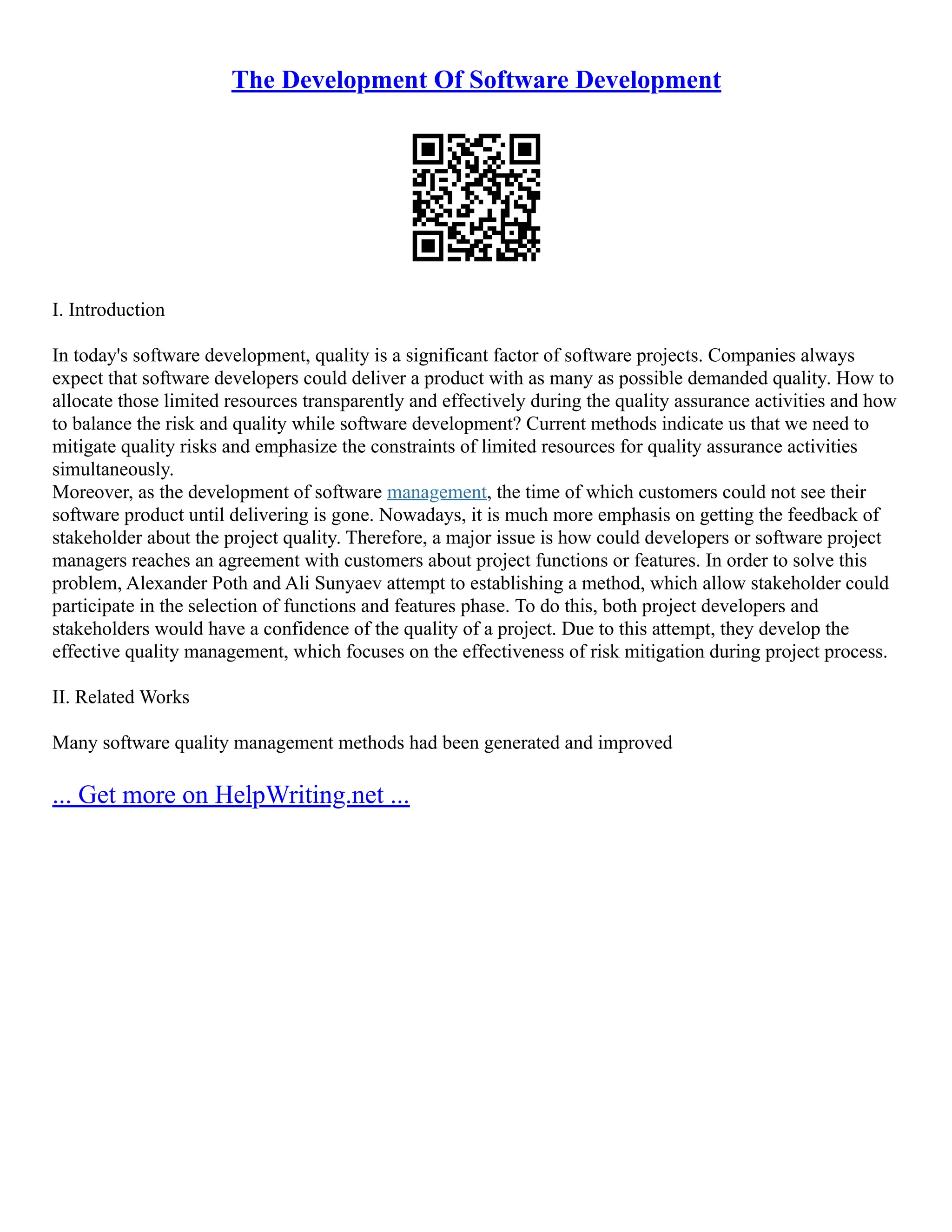 The Development Of Software Development
I. Introduction
In today's software development, quality is a significant factor of software projects. Companies always
expect that software developers could deliver a product with as many as possible demanded quality. How to
allocate those limited resources transparently and effectively during the quality assurance activities and how
to balance the risk and quality while software development? Current methods indicate us that we need to
mitigate quality risks and emphasize the constraints of limited resources for quality assurance activities
simultaneously.
Moreover, as the development of software management, the time of which customers could not see their
software product until delivering is gone. Nowadays, it is much more emphasis on getting the feedback of
stakeholder about the project quality. Therefore, a major issue is how could developers or software project
managers reaches an agreement with customers about project functions or features. In order to solve this
problem, Alexander Poth and Ali Sunyaev attempt to establishing a method, which allow stakeholder could
participate in the selection of functions and features phase. To do this, both project developers and
stakeholders would have a confidence of the quality of a project. Due to this attempt, they develop the
effective quality management, which focuses on the effectiveness of risk mitigation during project process.
II. Related Works
Many software quality management methods had been generated and improved
... Get more on HelpWriting.net ...
 