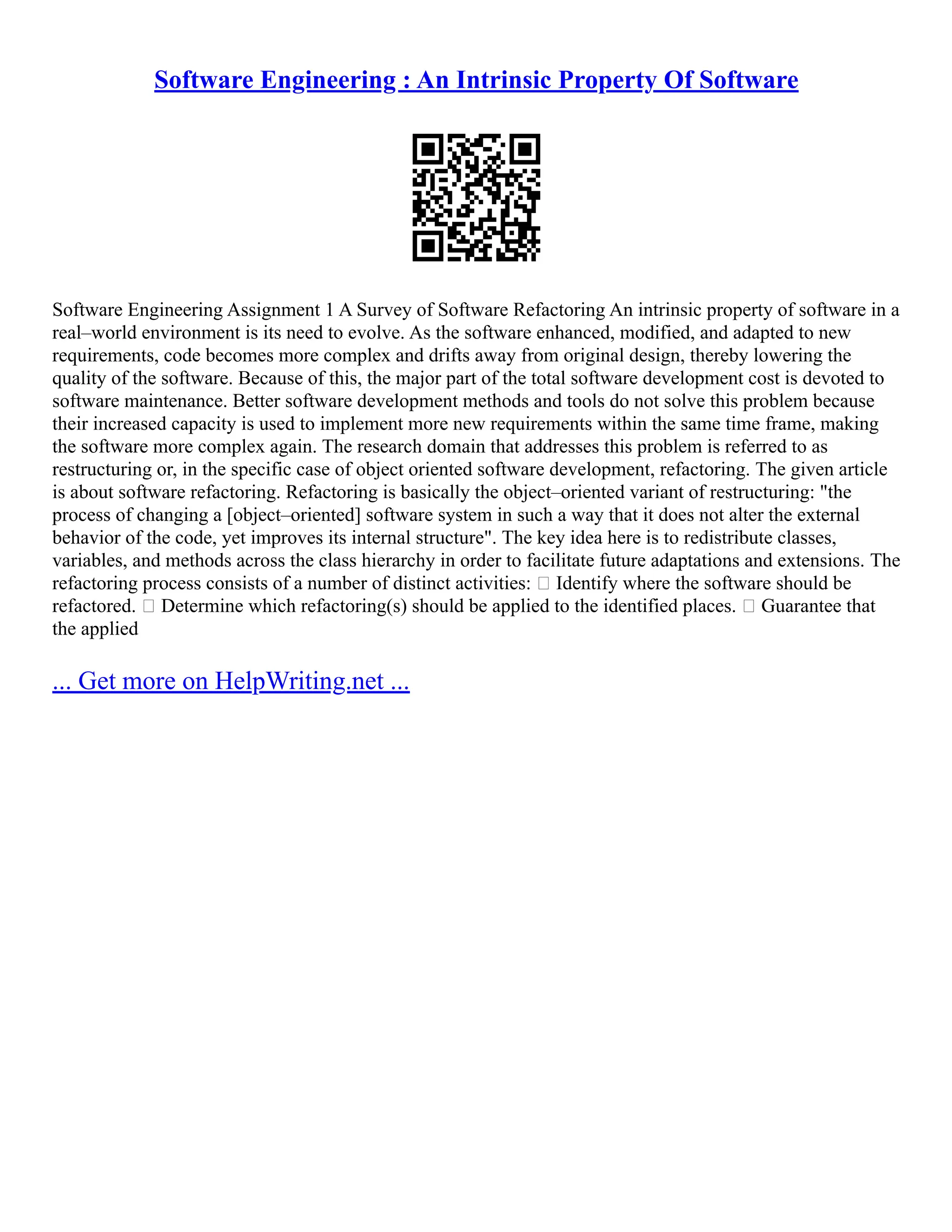 Software Engineering : An Intrinsic Property Of Software
Software Engineering Assignment 1 A Survey of Software Refactoring An intrinsic property of software in a
real–world environment is its need to evolve. As the software enhanced, modified, and adapted to new
requirements, code becomes more complex and drifts away from original design, thereby lowering the
quality of the software. Because of this, the major part of the total software development cost is devoted to
software maintenance. Better software development methods and tools do not solve this problem because
their increased capacity is used to implement more new requirements within the same time frame, making
the software more complex again. The research domain that addresses this problem is referred to as
restructuring or, in the specific case of object oriented software development, refactoring. The given article
is about software refactoring. Refactoring is basically the object–oriented variant of restructuring: "the
process of changing a [object–oriented] software system in such a way that it does not alter the external
behavior of the code, yet improves its internal structure". The key idea here is to redistribute classes,
variables, and methods across the class hierarchy in order to facilitate future adaptations and extensions. The
refactoring process consists of a number of distinct activities:  Identify where the software should be
refactored.  Determine which refactoring(s) should be applied to the identified places.  Guarantee that
the applied
... Get more on HelpWriting.net ...
 