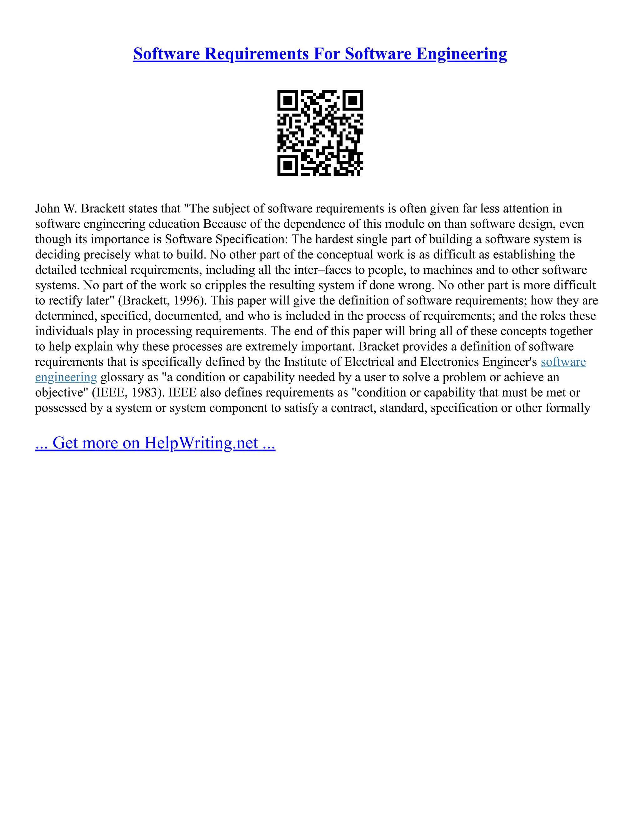 Software Requirements For Software Engineering
John W. Brackett states that "The subject of software requirements is often given far less attention in
software engineering education Because of the dependence of this module on than software design, even
though its importance is Software Specification: The hardest single part of building a software system is
deciding precisely what to build. No other part of the conceptual work is as difficult as establishing the
detailed technical requirements, including all the inter–faces to people, to machines and to other software
systems. No part of the work so cripples the resulting system if done wrong. No other part is more difficult
to rectify later" (Brackett, 1996). This paper will give the definition of software requirements; how they are
determined, specified, documented, and who is included in the process of requirements; and the roles these
individuals play in processing requirements. The end of this paper will bring all of these concepts together
to help explain why these processes are extremely important. Bracket provides a definition of software
requirements that is specifically defined by the Institute of Electrical and Electronics Engineer's software
engineering glossary as "a condition or capability needed by a user to solve a problem or achieve an
objective" (IEEE, 1983). IEEE also defines requirements as "condition or capability that must be met or
possessed by a system or system component to satisfy a contract, standard, specification or other formally
... Get more on HelpWriting.net ...
 