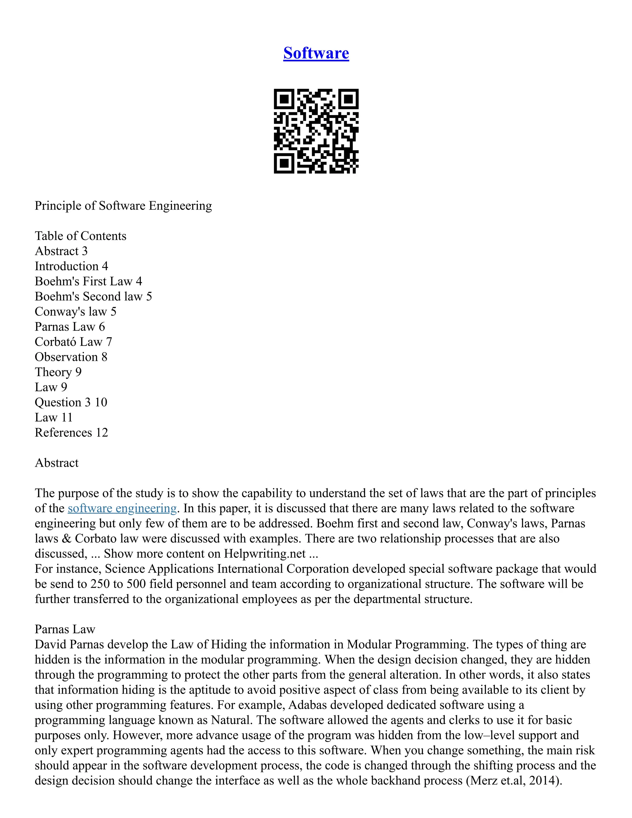 Software
Principle of Software Engineering
Table of Contents
Abstract 3
Introduction 4
Boehm's First Law 4
Boehm's Second law 5
Conway's law 5
Parnas Law 6
Corbató Law 7
Observation 8
Theory 9
Law 9
Question 3 10
Law 11
References 12
Abstract
The purpose of the study is to show the capability to understand the set of laws that are the part of principles
of the software engineering. In this paper, it is discussed that there are many laws related to the software
engineering but only few of them are to be addressed. Boehm first and second law, Conway's laws, Parnas
laws & Corbato law were discussed with examples. There are two relationship processes that are also
discussed, ... Show more content on Helpwriting.net ...
For instance, Science Applications International Corporation developed special software package that would
be send to 250 to 500 field personnel and team according to organizational structure. The software will be
further transferred to the organizational employees as per the departmental structure.
Parnas Law
David Parnas develop the Law of Hiding the information in Modular Programming. The types of thing are
hidden is the information in the modular programming. When the design decision changed, they are hidden
through the programming to protect the other parts from the general alteration. In other words, it also states
that information hiding is the aptitude to avoid positive aspect of class from being available to its client by
using other programming features. For example, Adabas developed dedicated software using a
programming language known as Natural. The software allowed the agents and clerks to use it for basic
purposes only. However, more advance usage of the program was hidden from the low–level support and
only expert programming agents had the access to this software. When you change something, the main risk
should appear in the software development process, the code is changed through the shifting process and the
design decision should change the interface as well as the whole backhand process (Merz et.al, 2014).
 