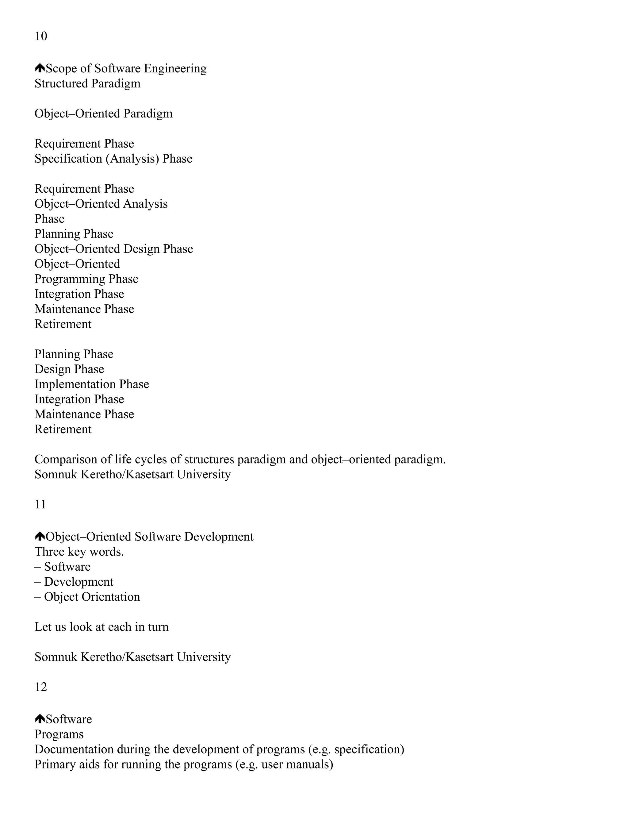 10
Scope of Software Engineering
Structured Paradigm
Object–Oriented Paradigm
Requirement Phase
Specification (Analysis) Phase
Requirement Phase
Object–Oriented Analysis
Phase
Planning Phase
Object–Oriented Design Phase
Object–Oriented
Programming Phase
Integration Phase
Maintenance Phase
Retirement
Planning Phase
Design Phase
Implementation Phase
Integration Phase
Maintenance Phase
Retirement
Comparison of life cycles of structures paradigm and object–oriented paradigm.
Somnuk Keretho/Kasetsart University
11
Object–Oriented Software Development
Three key words.
– Software
– Development
– Object Orientation
Let us look at each in turn
Somnuk Keretho/Kasetsart University
12
Software
Programs
Documentation during the development of programs (e.g. specification)
Primary aids for running the programs (e.g. user manuals)
 
