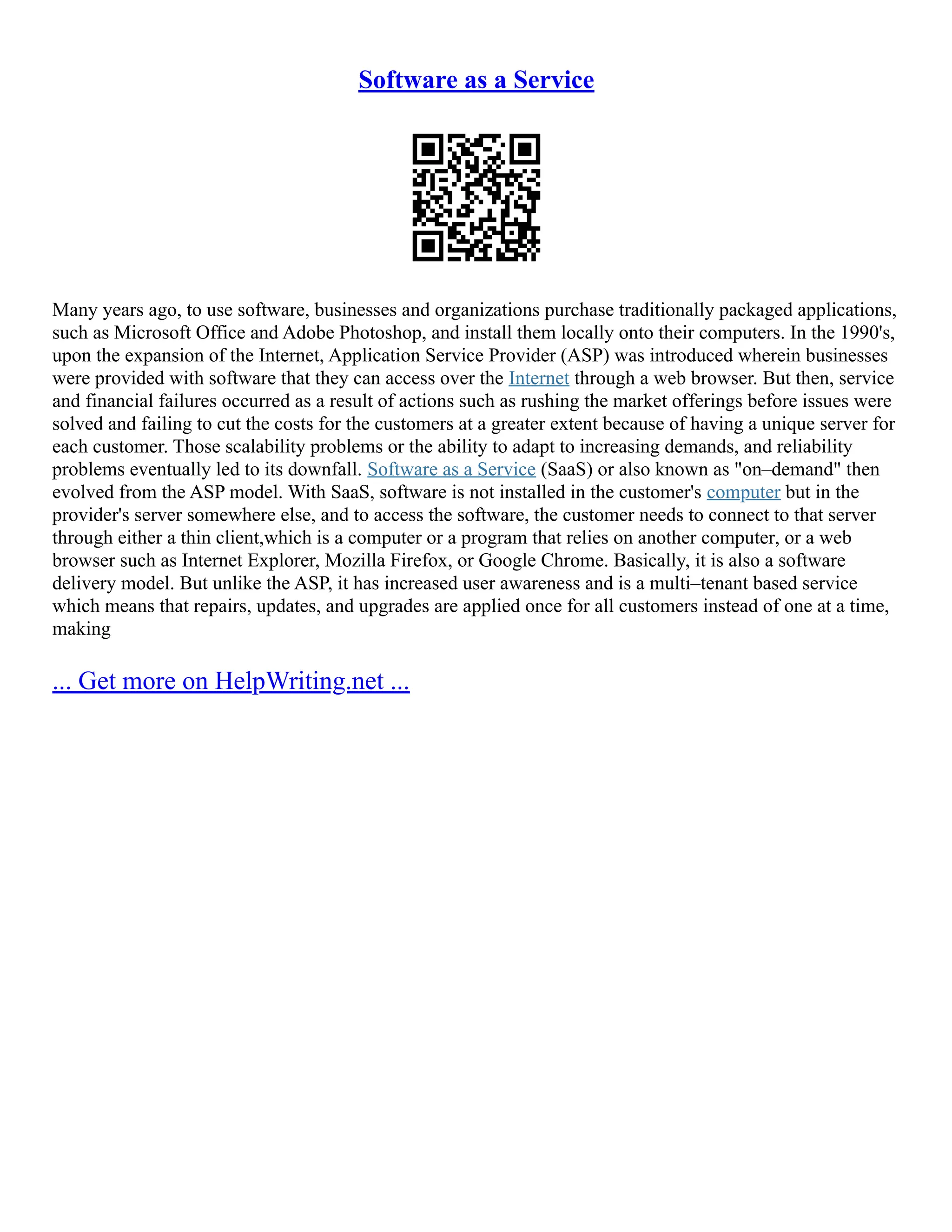Software as a Service
Many years ago, to use software, businesses and organizations purchase traditionally packaged applications,
such as Microsoft Office and Adobe Photoshop, and install them locally onto their computers. In the 1990's,
upon the expansion of the Internet, Application Service Provider (ASP) was introduced wherein businesses
were provided with software that they can access over the Internet through a web browser. But then, service
and financial failures occurred as a result of actions such as rushing the market offerings before issues were
solved and failing to cut the costs for the customers at a greater extent because of having a unique server for
each customer. Those scalability problems or the ability to adapt to increasing demands, and reliability
problems eventually led to its downfall. Software as a Service (SaaS) or also known as "on–demand" then
evolved from the ASP model. With SaaS, software is not installed in the customer's computer but in the
provider's server somewhere else, and to access the software, the customer needs to connect to that server
through either a thin client,which is a computer or a program that relies on another computer, or a web
browser such as Internet Explorer, Mozilla Firefox, or Google Chrome. Basically, it is also a software
delivery model. But unlike the ASP, it has increased user awareness and is a multi–tenant based service
which means that repairs, updates, and upgrades are applied once for all customers instead of one at a time,
making
... Get more on HelpWriting.net ...
 
