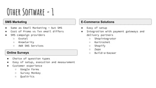 Other Software - 1
● Same as Email Marketing - but SMS
● Cost of Promo vs Txn email differs
● SMS campaign providers
○ Exotel
○ Knowlarity
○ AWX SNS Services
SMS Marketing
● Choice of question types
● Easy of setup, execution and measurement
● Customer experience
○ Google Forms
○ Survey Monkey
○ Qualtrics
Online Surveys
● Easy of setup
● Integration with payment gateways and
delivery partners
○ Shopintegrator
○ Kartrocket
○ Shopify
○ Zepo
○ Build-a-bazaar
E-Commerce Solutions
 
