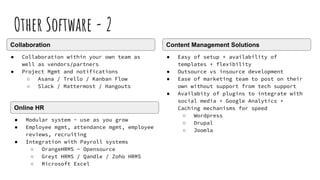 Other Software - 2
● Collaboration within your own team as
well as vendors/partners
● Project Mgmt and notifications
○ Asana / Trello / Kanban Flow
○ Slack / Mattermost / Hangouts
Collaboration
● Modular system - use as you grow
● Employee mgmt, attendance mgmt, employee
reviews, recruiting
● Integration with Payroll systems
○ OrangeHRMS - Opensource
○ Greyt HRMS / Qandle / Zoho HRMS
○ Microsoft Excel
Online HR
● Easy of setup + availability of
templates + flexibility
● Outsource vs insource development
● Ease of marketing team to post on their
own without support from tech support
● Availabity of plugins to integrate with
social media + Google Analytics +
Caching mechanisms for speed
○ Wordpress
○ Drupal
○ Joomla
Content Management Solutions
 