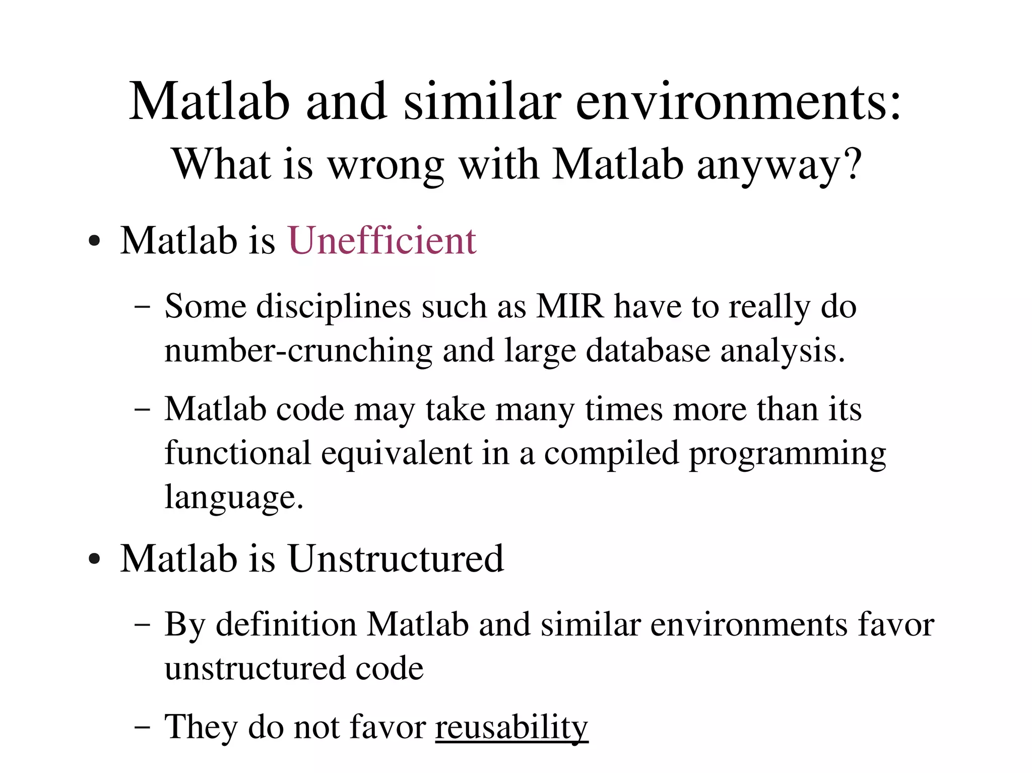 Matlab and similar environments:
        What is wrong with Matlab anyway?
●   Matlab is Unefficient
    –   Some disciplines such as MIR have to really do 
        number­crunching and large database analysis.
    –   Matlab code may take many times more than its 
        functional equivalent in a compiled programming 
        language.
●   Matlab is Unstructured
    –   By definition Matlab and similar environments favor 
        unstructured code
    –   They do not favor reusability
 