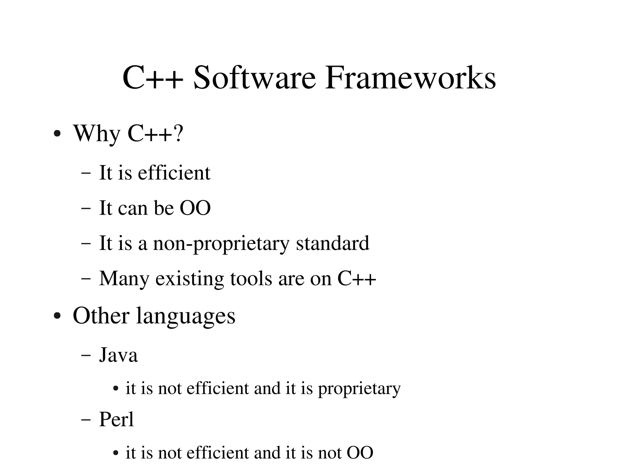 C++ Software Frameworks
●   Why C++?
    –   It is efficient
    –   It can be OO
    –   It is a non­proprietary standard
    –   Many existing tools are on C++
●   Other languages
    –   Java
         ●   it is not efficient and it is proprietary
    –   Perl
         ●   it is not efficient and it is not OO
 