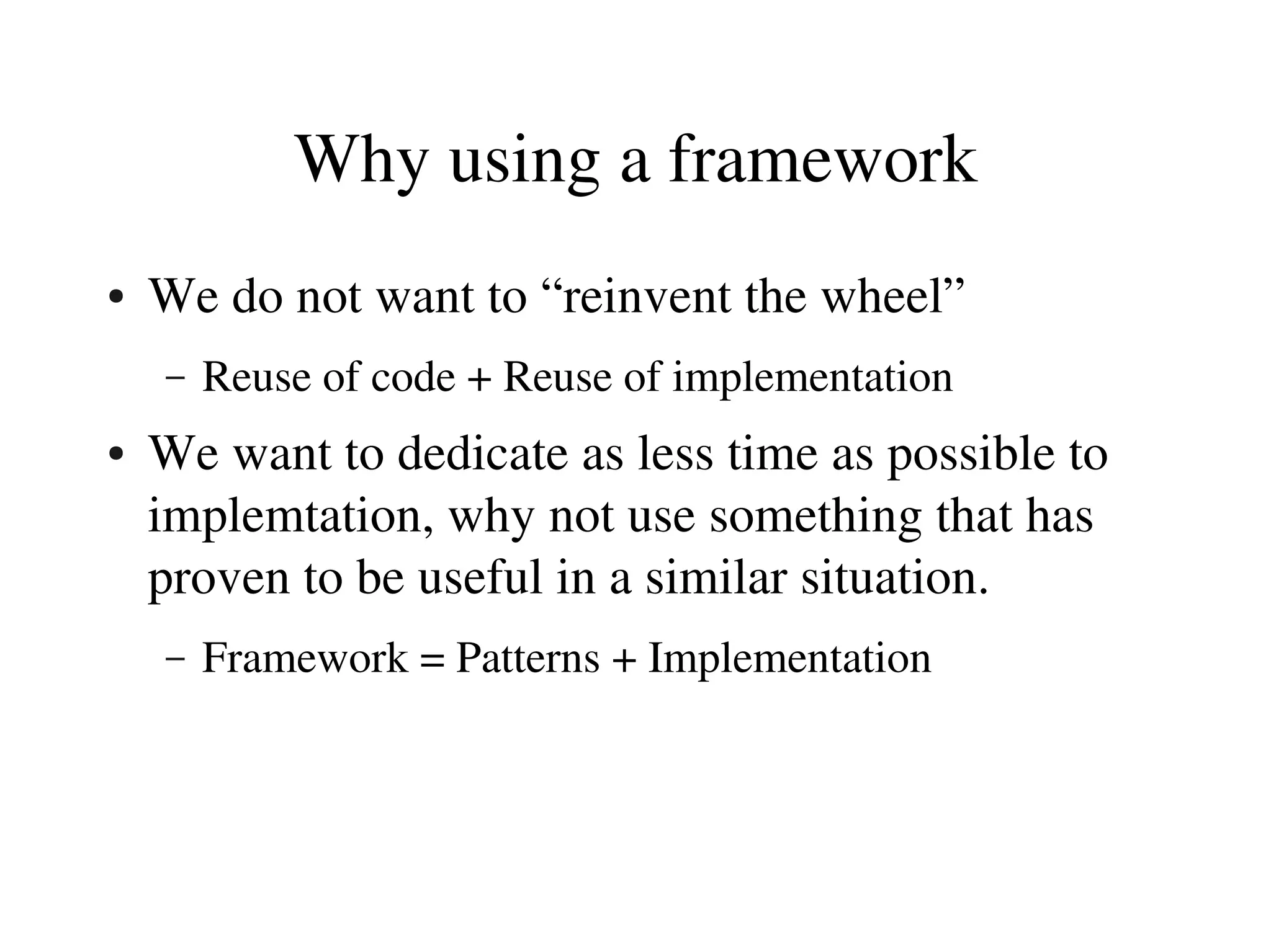 Why using a framework
●   We do not want to “reinvent the wheel”
    –   Reuse of code + Reuse of implementation
●   We want to dedicate as less time as possible to 
    implemtation, why not use something that has 
    proven to be useful in a similar situation.
    –   Framework = Patterns + Implementation
 