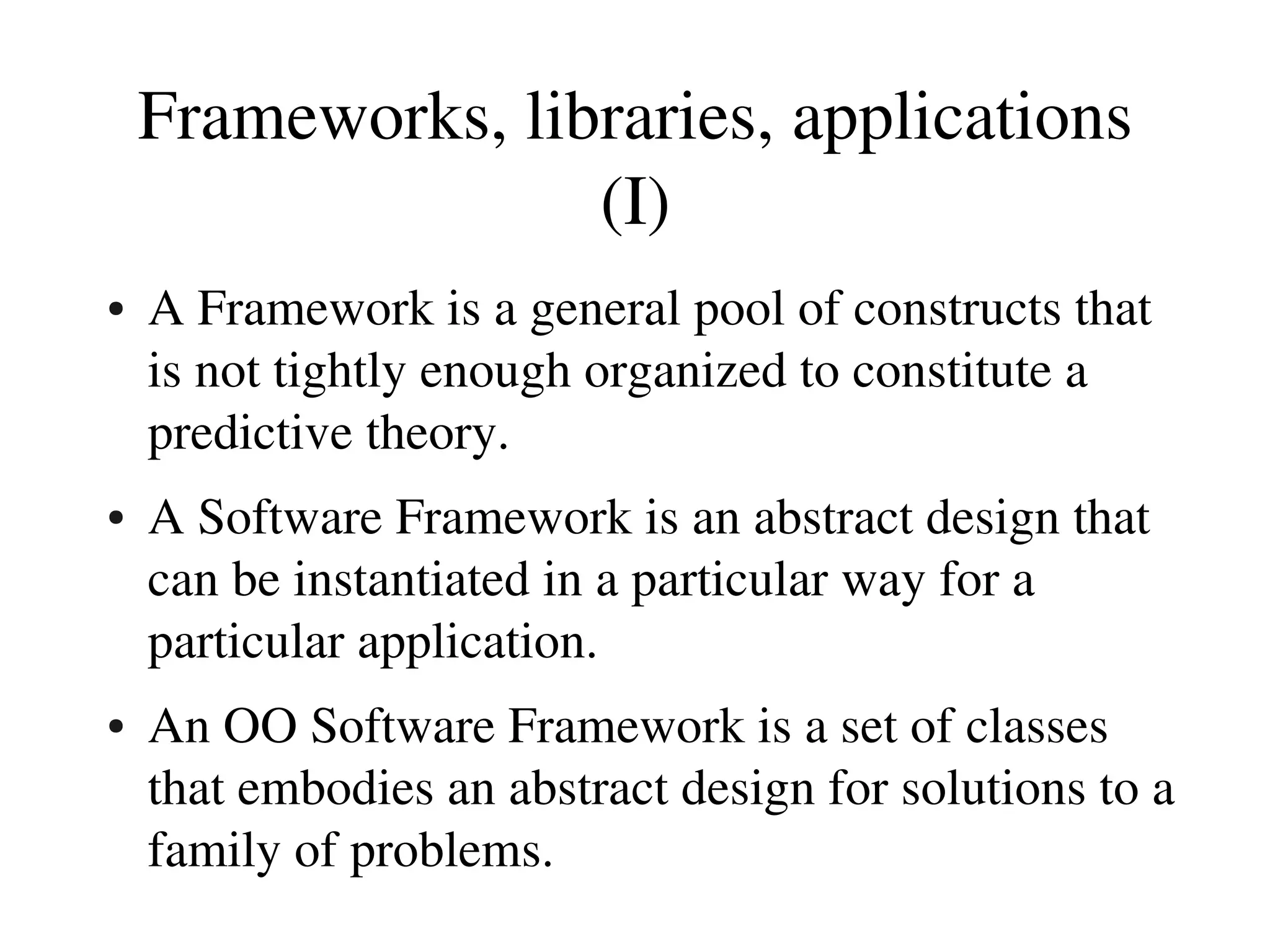 Frameworks, libraries, applications
                   (I)
●   A Framework is a general pool of constructs that 
    is not tightly enough organized to constitute a 
    predictive theory.
●   A Software Framework is an abstract design that 
    can be instantiated in a particular way for a 
    particular application.
●   An OO Software Framework is a set of classes 
    that embodies an abstract design for solutions to a 
    family of problems.
 