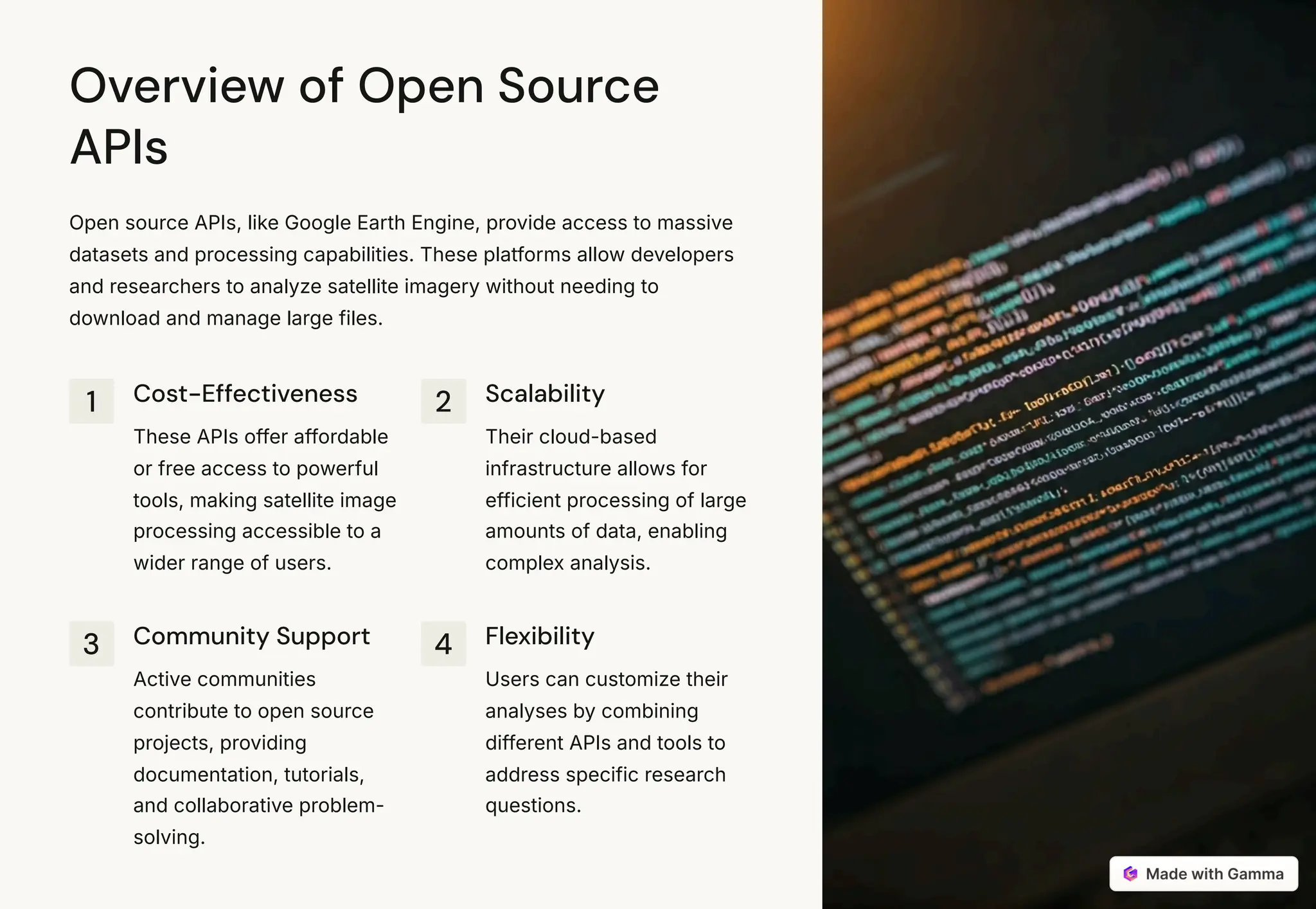 Overview of Open Source
APIs
Open source APIs, like Google Earth Engine, provide access to massive
datasets and processing capabilities. These platforms allow developers
and researchers to analyze satellite imagery without needing to
download and manage large files.
1 Cost-Effectiveness
These APIs offer affordable
or free access to powerful
tools, making satellite image
processing accessible to a
wider range of users.
2 Scalability
Their cloud-based
infrastructure allows for
efficient processing of large
amounts of data, enabling
complex analysis.
3 Community Support
Active communities
contribute to open source
projects, providing
documentation, tutorials,
and collaborative problem-
solving.
4 Flexibility
Users can customize their
analyses by combining
different APIs and tools to
address specific research
questions.
 