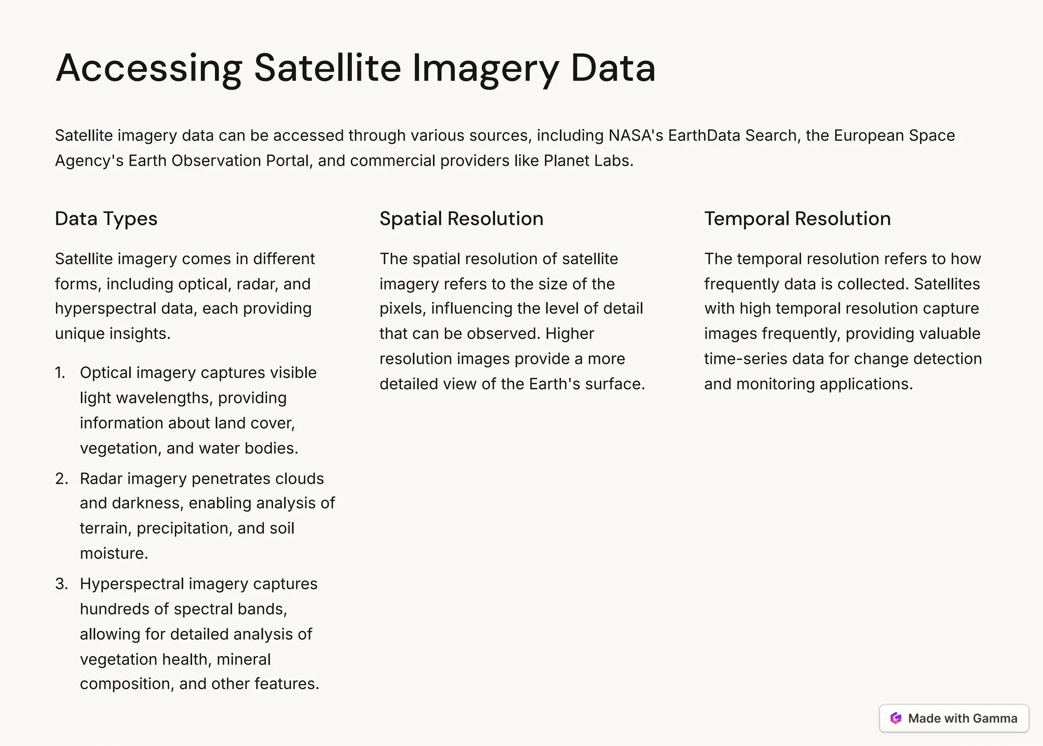 Accessing Satellite Imagery Data
Satellite imagery data can be accessed through various sources, including NASA's EarthData Search, the European Space
Agency's Earth Observation Portal, and commercial providers like Planet Labs.
Data Types
Satellite imagery comes in different
forms, including optical, radar, and
hyperspectral data, each providing
unique insights.
Optical imagery captures visible
light wavelengths, providing
information about land cover,
vegetation, and water bodies.
1.
Radar imagery penetrates clouds
and darkness, enabling analysis of
terrain, precipitation, and soil
moisture.
2.
Hyperspectral imagery captures
hundreds of spectral bands,
allowing for detailed analysis of
vegetation health, mineral
composition, and other features.
3.
Spatial Resolution
The spatial resolution of satellite
imagery refers to the size of the
pixels, influencing the level of detail
that can be observed. Higher
resolution images provide a more
detailed view of the Earth's surface.
Temporal Resolution
The temporal resolution refers to how
frequently data is collected. Satellites
with high temporal resolution capture
images frequently, providing valuable
time-series data for change detection
and monitoring applications.
 