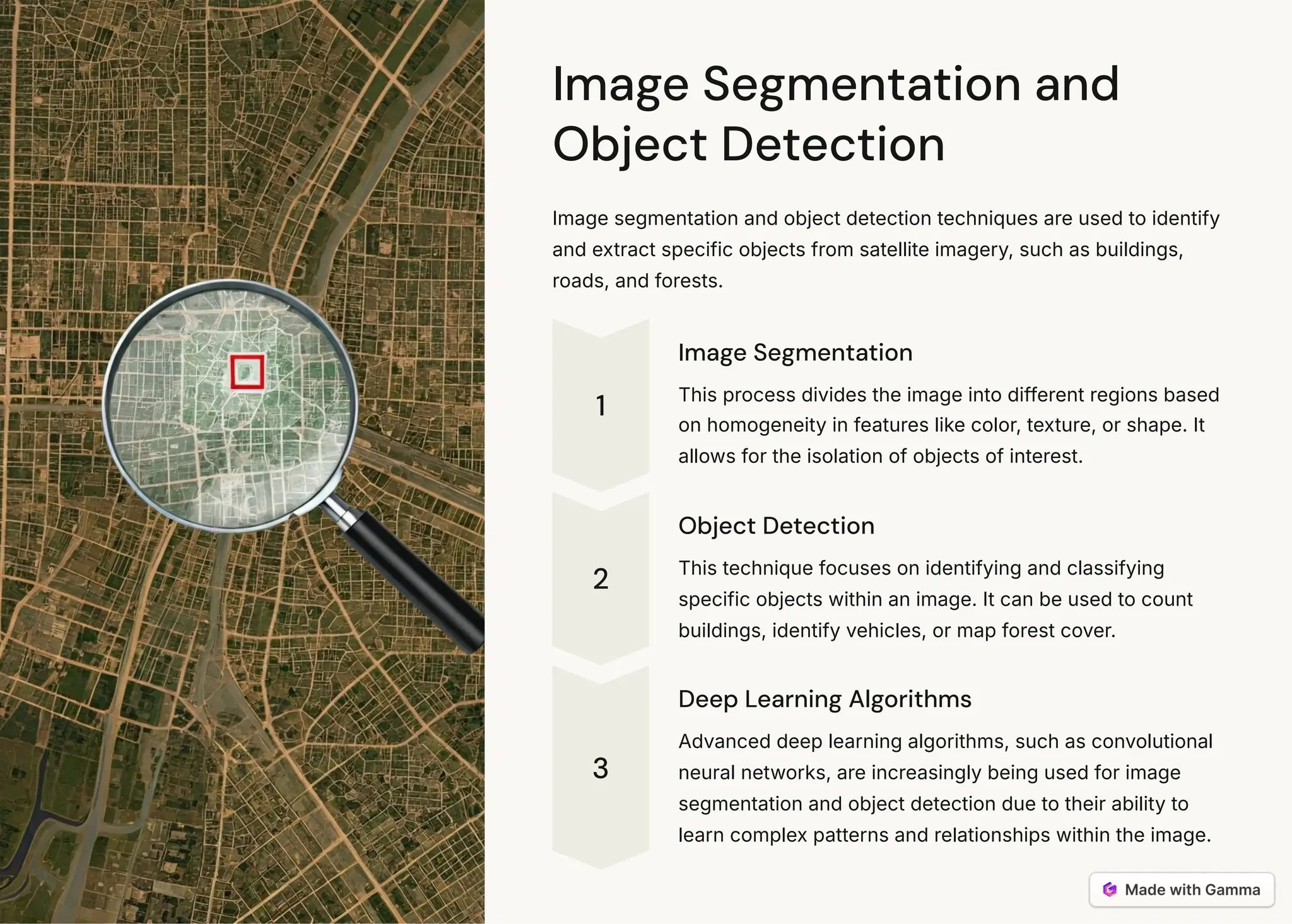 Image Segmentation and
Object Detection
Image segmentation and object detection techniques are used to identify
and extract specific objects from satellite imagery, such as buildings,
roads, and forests.
1
Image Segmentation
This process divides the image into different regions based
on homogeneity in features like color, texture, or shape. It
allows for the isolation of objects of interest.
2
Object Detection
This technique focuses on identifying and classifying
specific objects within an image. It can be used to count
buildings, identify vehicles, or map forest cover.
3
Deep Learning Algorithms
Advanced deep learning algorithms, such as convolutional
neural networks, are increasingly being used for image
segmentation and object detection due to their ability to
learn complex patterns and relationships within the image.
 