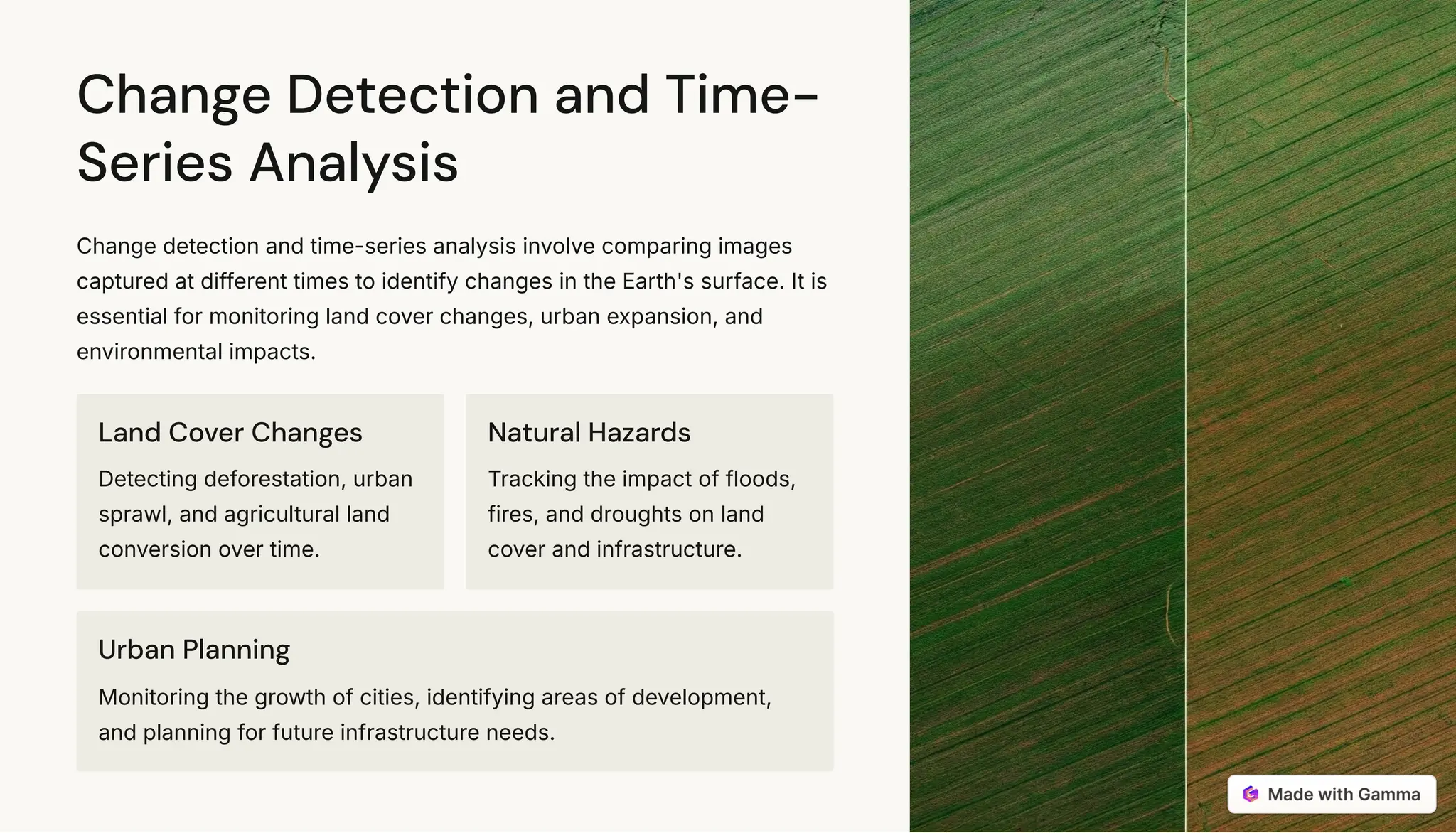 Change Detection and Time-
Series Analysis
Change detection and time-series analysis involve comparing images
captured at different times to identify changes in the Earth's surface. It is
essential for monitoring land cover changes, urban expansion, and
environmental impacts.
Land Cover Changes
Detecting deforestation, urban
sprawl, and agricultural land
conversion over time.
Natural Hazards
Tracking the impact of floods,
fires, and droughts on land
cover and infrastructure.
Urban Planning
Monitoring the growth of cities, identifying areas of development,
and planning for future infrastructure needs.
 