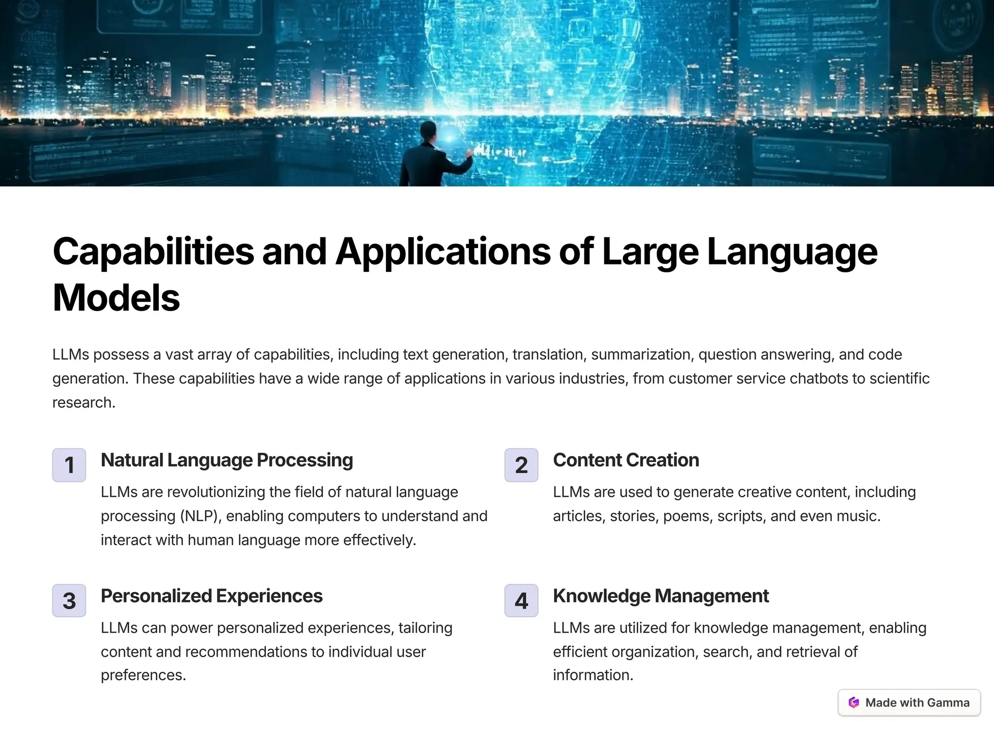 CapabilitiesandApplicationsofLargeLanguage
Models
LLMs possess a vast array of capabilities, including text generation, translation, summarization, question answering, and code
generation. These capabilities have a wide range of applications in various industries, from customer service chatbots to scientific
research.
1 NaturalLanguageProcessing
LLMs are revolutionizing the field of natural language
processing (NLP), enabling computers to understand and
interact with human language more effectively.
2 ContentCreation
LLMs are used to generate creative content, including
articles, stories, poems, scripts, and even music.
3 PersonalizedExperiences
LLMs can power personalized experiences, tailoring
content and recommendations to individual user
preferences.
4 KnowledgeManagement
LLMs are utilized for knowledge management, enabling
efficient organization, search, and retrieval of
information.
 