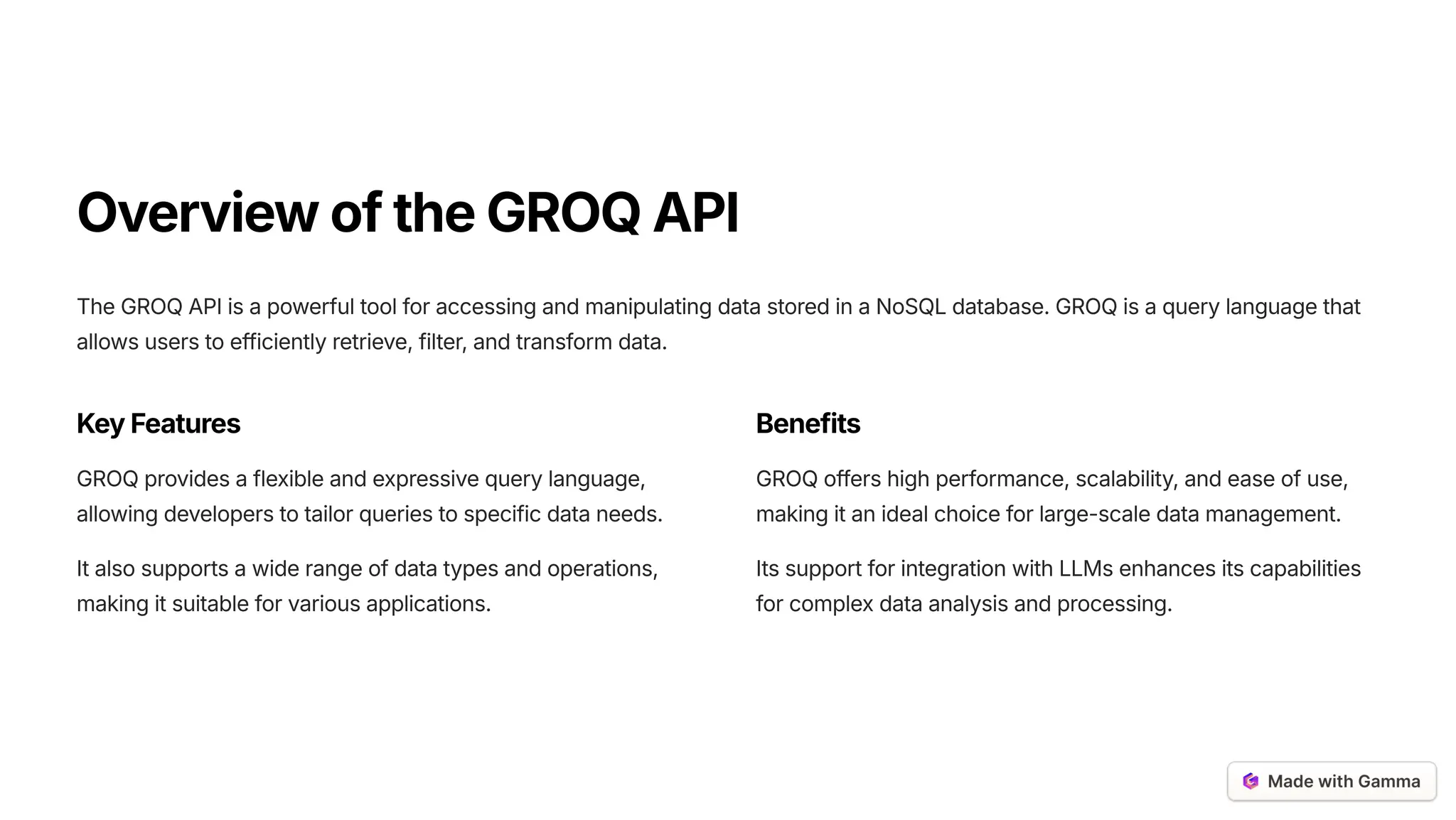 OverviewoftheGROQAPI
The GROQ API is a powerful tool for accessing and manipulating data stored in a NoSQL database. GROQ is a query language that
allows users to efficiently retrieve, filter, and transform data.
KeyFeatures
GROQ provides a flexible and expressive query language,
allowing developers to tailor queries to specific data needs.
It also supports a wide range of data types and operations,
making it suitable for various applications.
Benefits
GROQ offers high performance, scalability, and ease of use,
making it an ideal choice for large-scale data management.
Its support for integration with LLMs enhances its capabilities
for complex data analysis and processing.
 