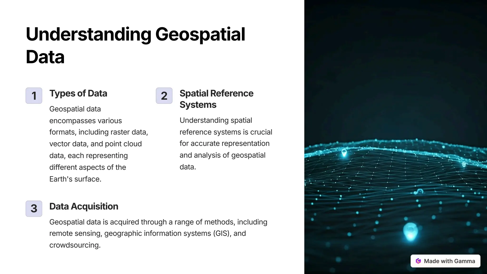 UnderstandingGeospatial
Data
1 TypesofData
Geospatial data
encompasses various
formats, including raster data,
vector data, and point cloud
data, each representing
different aspects of the
Earth's surface.
2 SpatialReference
Systems
Understanding spatial
reference systems is crucial
for accurate representation
and analysis of geospatial
data.
3 DataAcquisition
Geospatial data is acquired through a range of methods, including
remote sensing, geographic information systems (GIS), and
crowdsourcing.
 