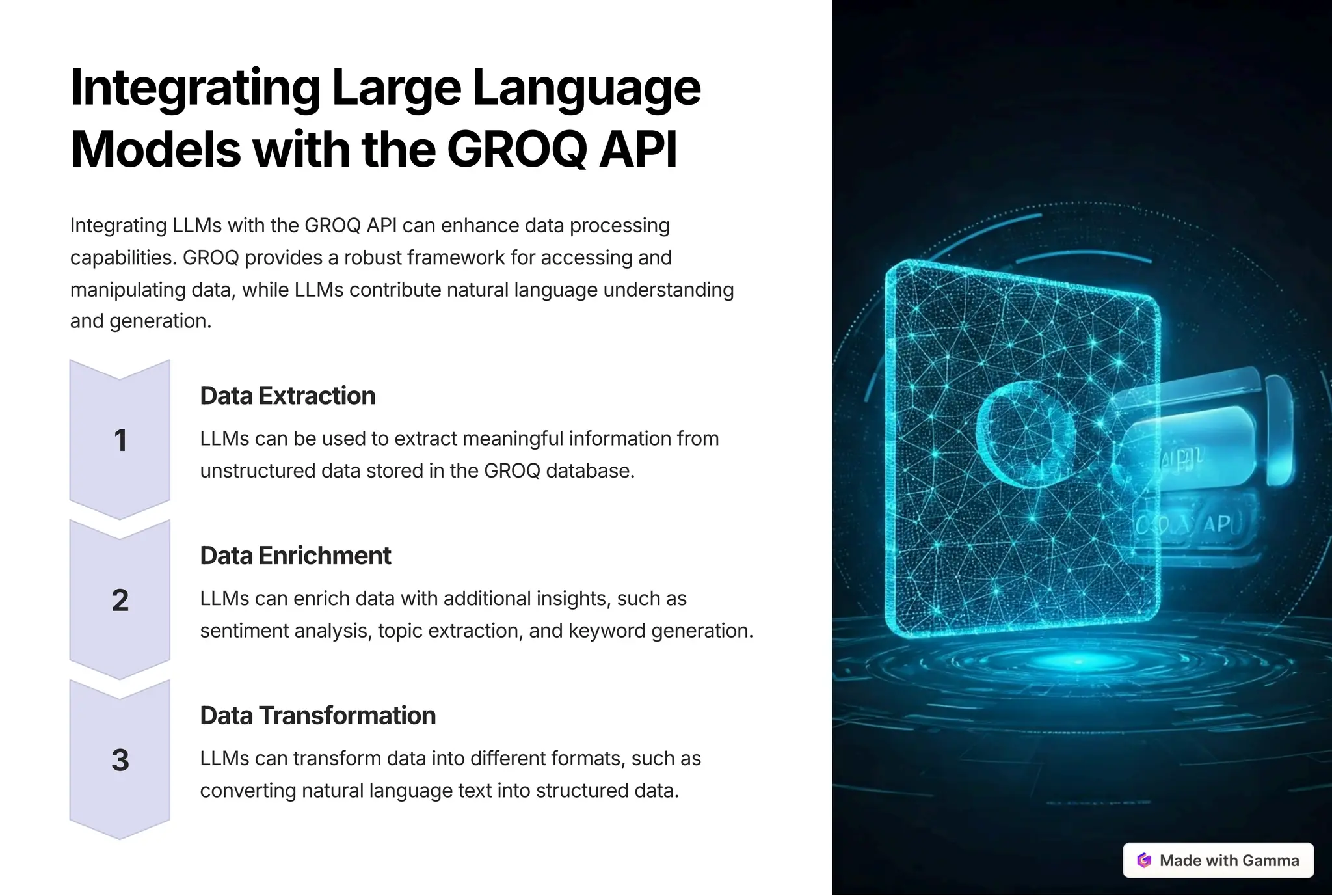 IntegratingLargeLanguage
ModelswiththeGROQAPI
Integrating LLMs with the GROQ API can enhance data processing
capabilities. GROQ provides a robust framework for accessing and
manipulating data, while LLMs contribute natural language understanding
and generation.
1
DataExtraction
LLMs can be used to extract meaningful information from
unstructured data stored in the GROQ database.
2
DataEnrichment
LLMs can enrich data with additional insights, such as
sentiment analysis, topic extraction, and keyword generation.
3
DataTransformation
LLMs can transform data into different formats, such as
converting natural language text into structured data.
 