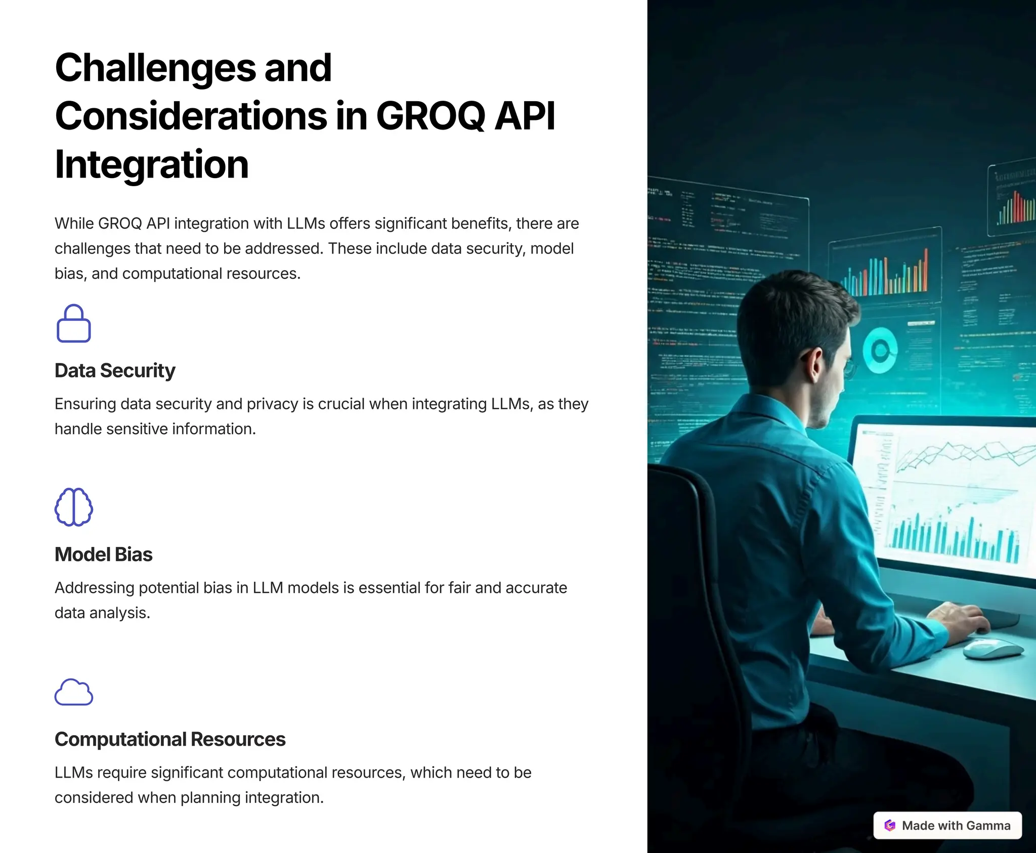 Challengesand
ConsiderationsinGROQAPI
Integration
While GROQ API integration with LLMs offers significant benefits, there are
challenges that need to be addressed. These include data security, model
bias, and computational resources.
DataSecurity
Ensuring data security and privacy is crucial when integrating LLMs, as they
handle sensitive information.
ModelBias
Addressing potential bias in LLM models is essential for fair and accurate
data analysis.
ComputationalResources
LLMs require significant computational resources, which need to be
considered when planning integration.
 