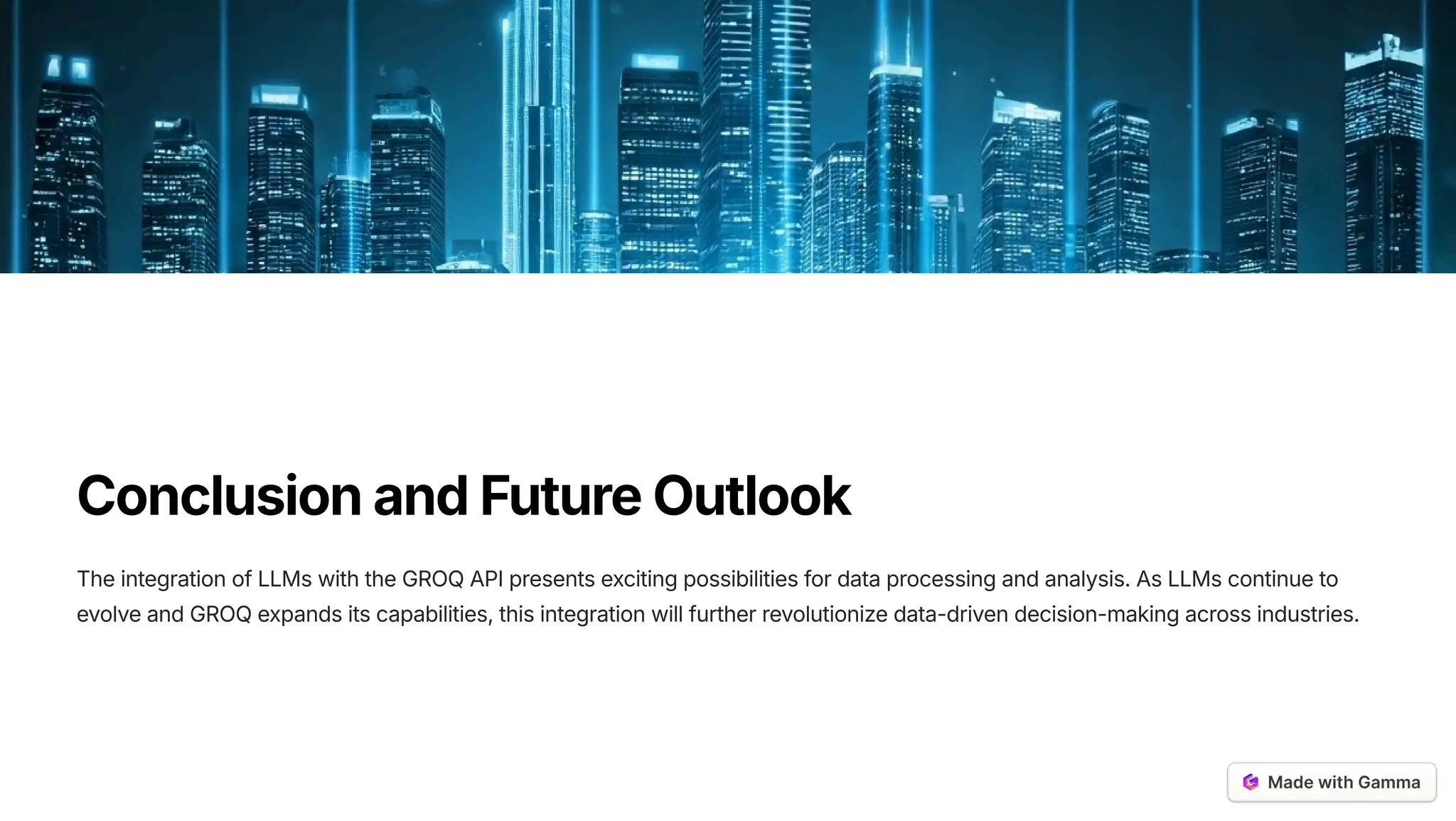 ConclusionandFutureOutlook
The integration of LLMs with the GROQ API presents exciting possibilities for data processing and analysis. As LLMs continue to
evolve and GROQ expands its capabilities, this integration will further revolutionize data-driven decision-making across industries.
 