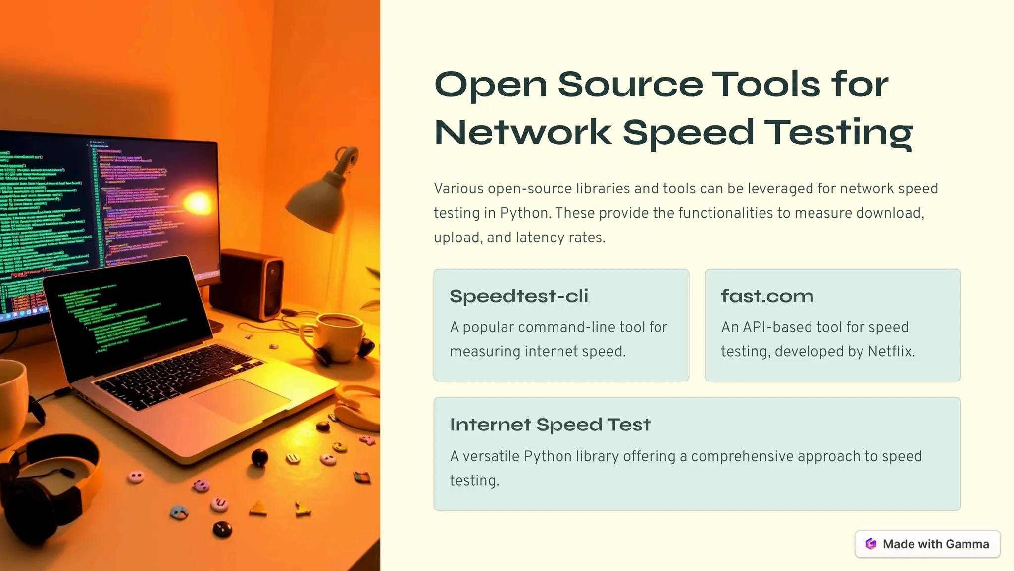 Open Source Tools for
Network Speed Testing
Various open-source libraries and tools can be leveraged for network speed
testing in Python. These provide the functionalities to measure download,
upload, and latency rates.
Speedtest-cli
A popular command-line tool for
measuring internet speed.
fast.com
An API-based tool for speed
testing, developed by Netflix.
Internet Speed Test
A versatile Python library offering a comprehensive approach to speed
testing.
 