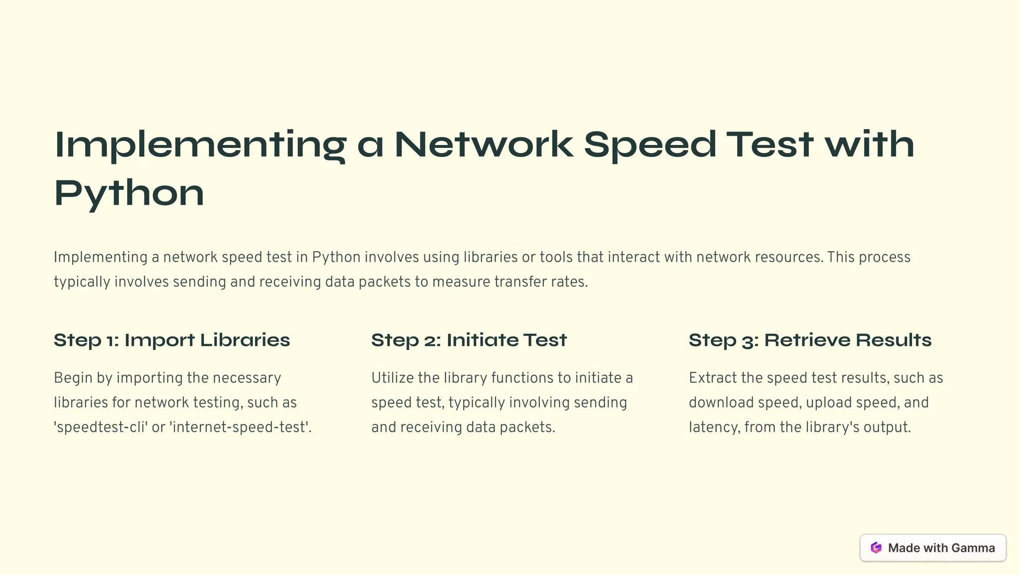 Implementing a Network Speed Test with
Python
Implementing a network speed test in Python involves using libraries or tools that interact with network resources. This process
typically involves sending and receiving data packets to measure transfer rates.
Step 1: Import Libraries
Begin by importing the necessary
libraries for network testing, such as
'speedtest-cli' or 'internet-speed-test'.
Step 2: Initiate Test
Utilize the library functions to initiate a
speed test, typically involving sending
and receiving data packets.
Step 3: Retrieve Results
Extract the speed test results, such as
download speed, upload speed, and
latency, from the library's output.
 