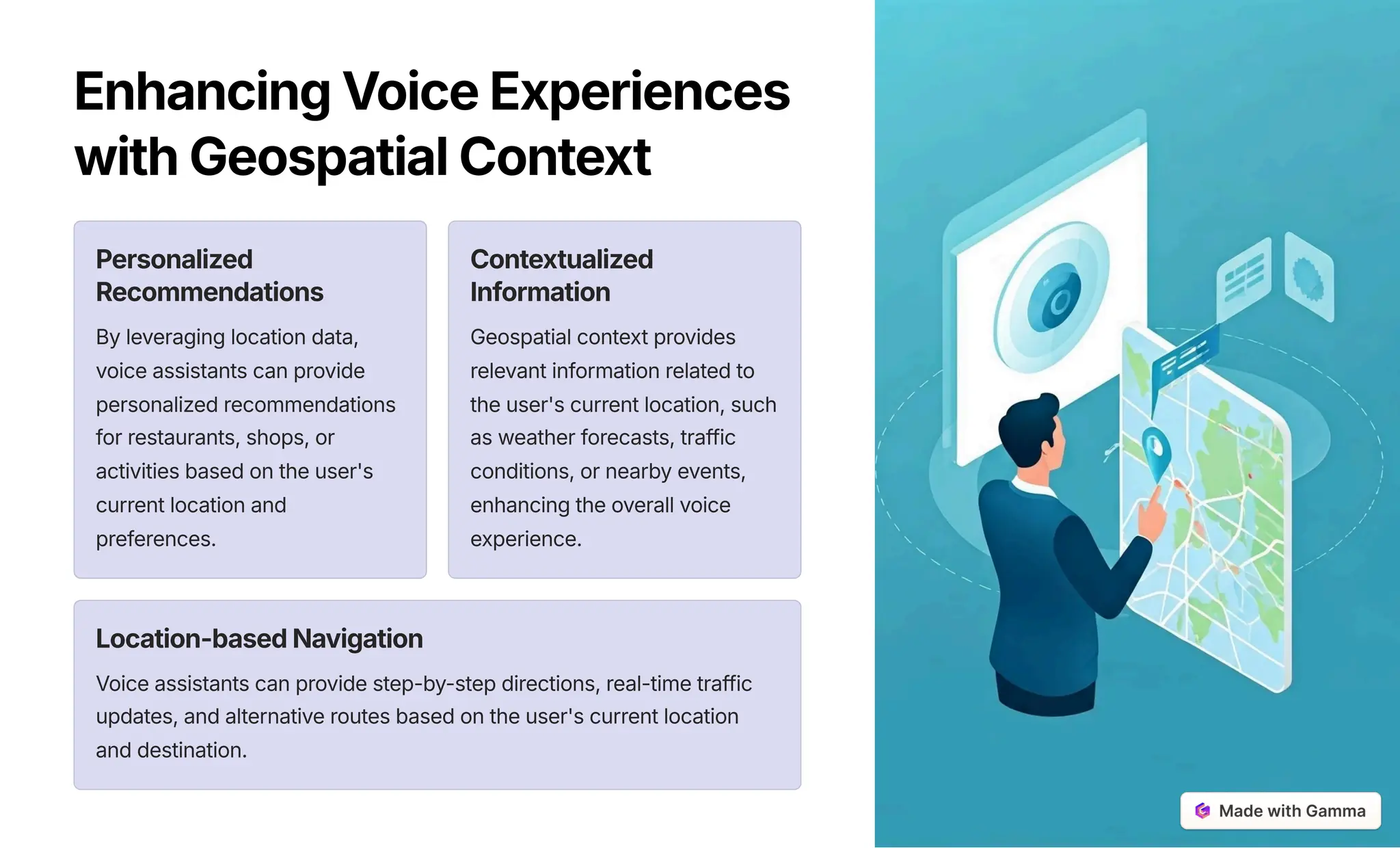 EnhancingVoiceExperiences
withGeospatialContext
Personalized
Recommendations
By leveraging location data,
voice assistants can provide
personalized recommendations
for restaurants, shops, or
activities based on the user's
current location and
preferences.
Contextualized
Information
Geospatial context provides
relevant information related to
the user's current location, such
as weather forecasts, traffic
conditions, or nearby events,
enhancing the overall voice
experience.
Location-basedNavigation
Voice assistants can provide step-by-step directions, real-time traffic
updates, and alternative routes based on the user's current location
and destination.
 